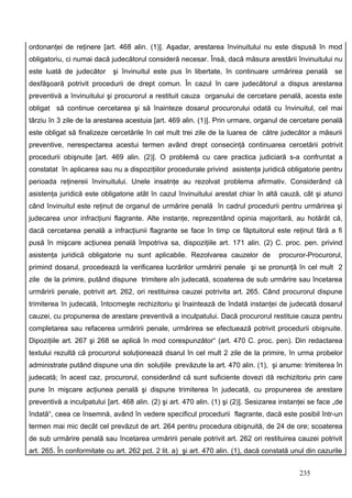 ordonanţei de reţinere [art. 468 alin. (1)]. Aşadar, arestarea învinuitului nu este dispusă în mod
obligatoriu, ci numai dacă judecătorul consideră necesar. Însă, dacă măsura arestării învinuitului nu
este luată de judecător     şi învinuitul este pus în libertate, în continuare urmărirea penală          se
desfăşoară potrivit procedurii de drept comun. În cazul în care judecătorul a dispus arestarea
preventivă a învinuitului şi procurorul a restituit cauza organului de cercetare penală, acesta este
obligat să continue cercetarea şi să înainteze dosarul procurorului odată cu învinuitul, cel mai
târziu în 3 zile de la arestarea acestuia [art. 469 alin. (1)]. Prin urmare, organul de cercetare penală
este obligat să finalizeze cercetările în cel mult trei zile de la luarea de către judecător a măsurii
preventive, nerespectarea acestui termen având drept consecinţă continuarea cercetării potrivit
procedurii obişnuite [art. 469 alin. (2)]. O problemă cu care practica judiciară s-a confruntat a
constatat în aplicarea sau nu a dispoziţiilor procedurale privind asistenţa juridică obligatorie pentru
perioada reţinereii învinuitului. Unele insatnţe au rezolvat problema afirmativ. Considerând că
asistenţa juridică este obligatorie atât în cazul învinuitului arestat chiar în altă cauză, cât şi atunci
când învinuitul este reţinut de organul de urmărire penală în cadrul procedurii pentru urmărirea şi
judecarea unor infracţiuni flagrante. Alte instanţe, reprezentând opinia majoritară, au hotărât că,
dacă cercetarea penală a infracţiunii flagrante se face în timp ce făptuitorul este reţinut fără a fi
pusă în mişcare acţiunea penală împotriva sa, dispoziţiile art. 171 alin. (2) C. proc. pen. privind
asistenţa juridică obligatorie nu sunt aplicabile. Rezolvarea cauzelor de             procuror-Procurorul,
primind dosarul, procedează la verificarea lucrărilor urmăririi penale şi se pronunţă în cel mult 2
zile de la primire, putând dispune trimitere aîn judecată, scoaterea de sub urmărire sau încetarea
urmăririi penale, potrivit art. 262, ori restituirea cauzei potrivita art. 265. Când procurorul dispune
trimiterea în judecată, întocmeşte rechizitoriu şi înaintează de îndată instanţei de judecată dosarul
cauzei, cu propunerea de arestare preventivă a inculpatului. Dacă procurorul restituie cauza pentru
completarea sau refacerea urmăririi penale, urmărirea se efectuează potrivit procedurii obişnuite.
Dipoziţiile art. 267 şi 268 se aplică în mod corespunzător“ (art. 470 C. proc. pen). Din redactarea
textului rezultă că procurorul soluţionează dsarul în cel mult 2 zile de la primire, în urma probelor
administrate putând dispune una din soluţiile prevăzute la art. 470 alin. (1), şi anume: trimiterea în
judecată; în acest caz, procurorul, considerând că sunt suficiente dovezi dă rechizitoriu prin care
pune în mişcare acţiunea penală şi dispune trimiterea în judecată, cu propunerea de arestare
preventivă a inculpatului [art. 468 alin. (2) şi art. 470 alin. (1) şi (2)]. Sesizarea instanţei se face „de
îndată“, ceea ce însemnă, având în vedere specificul procedurii flagrante, dacă este posibil într-un
termen mai mic decât cel prevăzut de art. 264 pentru procedura obişnuită, de 24 de ore; scoaterea
de sub urmărire penală sau încetarea urmăririi penale potrivit art. 262 ori restituirea cauzei potrivit
art. 265. În conformitate cu art. 262 pct. 2 lit. a) şi art. 470 alin. (1), dacă constată unul din cazurile


                                                                                             235
 