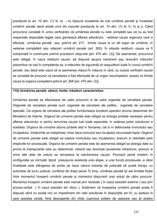 prevăzute la art. 10 alin. (1) lit. a) - e) dispune scoaterea de sub urmărire penală şi încetarea
urmăririi penale dacă există unul din cazurile prevăzute la art. 10 alin. (1) lit. f), h) şi j). Când
procurorul constată în urma verificărilor că urmărirea penală nu este completă sau că nu au fost
respectate dispoziţiile legale care garntează aflarea adevărului, restituie cauza organului care a
efectuat urmărirea penală sau, potrivit art. 217, trimite cauza la un alt organ de urmărire, în
vederea completării sau refacerii urmăririi penale (art. 265). În sitauţia restituirii, cauza va fi
soluţionată în continuare potrivit procedurii obişnuite [art. 470 alin. (3)]. De asemenea, procurorul
este obligat, în cazul restituirii cauzei, să dispună asupra menţinerii sau revocării măsurilor
preventive ce cad în competenţa sa, a măsurilor de siguranţă ori asigurătorii luate în cursul urmăririi
penale, sau dacă este cazul să ia asemenea măsuri.În măsura în care, cu ocazia verificării cauzei
se constată de procuror că cercetarea a fost efectuată de un organ necompetent, acesta va trimite
cauza la organul competent potrivit art. 268 [art. 470 alin. (3)].

110) Urmărirea penală: obiect; limite; trăsături caracteristice.

Urmarirea penala se efectueaza de catre procurori si de catre organele de cercetare penala.
Organele de cercetare penala sunt: organele de cercetare ale politiei;         organele de cercetare
speciale. Ca organe de cercetare ale politiei functioneaza lucratorii operativi anume desemnati din
Ministerul de Interne. Organul de urmarire penala este obligat sa stranga probele necesare pentru
aflarea adevarului si pentru lamurirea cauzei sub toate aspectele, in vederea justei solutionari a
acesteia. Organul de urmarire aduna probele atat in favoarea, cat si in defavoarea invinuitului sau
inculpatului. Indatoririle se indeplinesc chiar daca invinuitul sau inculpatul recunoaste fapta. Organul
de urmarire penala este obligat sa explice invinuitului sau inculpatului, precum si celorlalte parti
drepturile lor procesuale. Organul de urmarire penala este de asemenea obligat sa stranga date cu
privire la imprejurarile care au determinat, inlesnit sau favorizat savarsirea infractiunii, precum si
orice alte date de natura sa serveasca la solutionarea cauzei. Procesul penal modern în
configuraţia sa normală, tipică presupune existenţa unei etape, a unei funcţii procesuale, a cărei
finaliatate este stângerea de probe pe baza cărora instanţa de judecată să poată tranşa, cu
autoritate de lucru judecat, conflictul de drept penal. În timp, urmăriea penală îşi are limitele fixate
între momentul începerii urmăririi penale şi momentul dispunerii unei soluţii de către procuror.
Momentul începerii urmăririi penale este marcat prin rezoluţie ( în cazul sesizării externe ) sau prin
proces-verbal ( în cazul sesizării din oficiu ). Subliniem că începerea urmăririi penale poate fi
dispusă când nu există nici un impediment din cele prevăzute în dispoziţiile art.10, cu ipoteza în
care acestea există, fiind descoperite din chiar cuprinsul actelor de sesizare sau al actelor



                                                                                         236
 