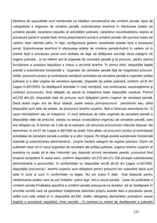 literatura de specialitate sunt menţionate ca trăsături carcateristice ale urmăririi penale: lipsa de
colegialitate a organului de urmărire penală, subordonarea ierarhică în efectuarea actelor de
urmărire penală, caracterul nepublic al activităţilor judiciare, caracterul necontradictoriu expres al
procesului penal în acestă fază, forma preponderent scirsă a urmăririi penale. Din punctul nostru de
vedere, doar ultimele patru, în fapt, configurează generic caracterele acestei faze a procesului
penal. Subordonarea ierarhică în efectuarea actelor de urmărire penală-Având în vedere că în
acestă fază a procesului penal sunt abilitate de lege să defăşoare activităţi două categorii de
organe judiciare , şi ne referim aici la organele de cercetare penală şi la procuror, pentru optima
funcţionare a acestora legiuitorul a impus o anumită ierarhie. În primul rând, dispoziţiile legale
prevăd o subordonare funcţională a organelor de cercetare penală faţă de magistratul procuror.
Astfel, procurorii conduc şi controlează nemijlocit activitatea de cercetare penală a organelor poliţiei
judiciare şi a altor organe de cercetare speciale. Organele de poliţie judiciară, conform art.III din
Legea nr.281/2003, îşi desfăşoară activitate în mod nemijlocit, sub conducerea, supravegherea şi
controlul procurorului, fiind obligate să aducă la îndeplinire toate dispoziţiile acestuia. Potrivit
art.219 alin.(2), dispoziţiile date de procuror sunt obligatorii pentru organul de cercetare penală.
Dacă acest organ are de făcut obiecţii, poate sesiza prim-procurorul            parchetului sau, când
dispoziţiile sunt date de acesta, de procurorul ierarhic superior, fără a întrerupe executarea lor. În
cazul neîndeplinirii sau al îndeplinirii în mod defectuos de către organele de cercetare penală a
dispoziţiilor date de procuror, acesta va sesiza conducătorul organului de cercetare penală, care
are obligaţia ca, în termen de 3 zile de la sesizare, să comunice procurorului măsurile dispuse. De
asemenea, în art.31 din Legea nr.92/1992 se arată, între altele, că procurorii conduc şi controlează
activitatea de cercetare penală a poliţiei şi a altor organe. Pe lângă acestă subodonare funcţională
coexistă şi subordonarea administrativă , proprie fiecărei categorii de organe judiciare .Dorim să
subliniem doar că în cazul organelor de cercetare ale poliţiei judiciare, organul ierarhic superior al
acestora nu poate să le dea îndrumări sau dispoziţii privind cercetarea peanlă, procurorul fiind
singurul competent în acest sens, conform dispoziţiilor art.219 alin.(1). Cât priveşte subordonarea
adminsitrativă a procurorilor, în conformitate cu dispoziţiile art.28 ali.(4) din Legea nr.92/1992,
dispoziţiile procurorului ierarhic superior sunt obligatorii pentru procurorii din subordine dacă sunt
date în scris şi sunt în conformiate cu legea. Nu vor putea fi date             însă dispoziţii pentru
neefectuarea actelor care se pot îndeplini, potivit legii, într-o cauză penală. Lipsa de publicitate a
urmăririi penale-Finalitatea specifică a urmăririi penale presupune ca acestea să se desfăşoare în
anumite condiţii care să garanteze îndeplinirea obiectului propriu acestei faze a procesului penal,
astfel cum este arătat el în dispoziţiile art.200. Astfel, stângerea elementelor probaţiunii cauzei
implică o procedură nepublică, chiar secretă , în contrast cu modul de desfăşurare a judecării


                                                                                         238
 