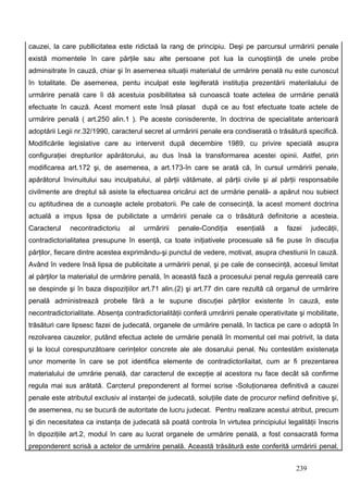 cauzei, la care publlicitatea este ridictaă la rang de principiu. Deşi pe parcursul urmăririi penale
există momentele în care părţile sau alte persoane pot lua la cunoştiinţă de unele probe
adminsitrate în cauză, chiar şi în asemenea situaţii materialul de urmărire penală nu este cunoscut
în totalitate. De asemenea, pentu inculpat este legiferată instituţia prezentării materilalului de
urmărire penală care îi dă acestuia posibilitatea să cunoască toate actelea de urmărie penală
efectuate în cauză. Acest moment este însă plasat după ce au fost efectuate toate actele de
urmărire penală ( art.250 alin.1 ). Pe aceste conisderente, în doctrina de specialitate anterioară
adoptării Legii nr.32/1990, caracterul secret al urmăririi penale era condiserată o trăsătură specifică.
Modificările legislative care au intervenit după decembire 1989, cu privire specială asupra
configuraţiei drepturilor apărătorului, au dus însă la transformarea acestei opinii. Astfel, prin
modificarea art.172 şi, de asemenea, a art.173-în care se arată că, în cursul urmăririi penale,
apărătorul învinuitului sau inculpatului, al părţii vătămate, al părţii civile şi al părţii responsabile
civilmente are dreptul să asiste la efectuarea oricărui act de urmărie penală- a apărut nou subiect
cu aptitudinea de a cunoaşte actele probatorii. Pe cale de consecinţă, la acest moment doctrina
actuală a impus lipsa de pubilictate a urmăririi penale ca o trăsătură definitorie a acesteia.
Caracterul    necontradictoriu    al   urmăririi   penale-Condiţia     esenţială    a    fazei    judecăţii,
contradictorialitatea presupune în esenţă, ca toate iniţiativele procesuale să fie puse în discuţia
părţilor, fiecare dintre acestea exprimându-şi punctul de vedere, motivat, asupra chestiunii în cauză.
Având în vedere însă lipsa de publicitate a urmăririi penal, şi pe cale de consecinţă, accesul limitat
al părţilor la materialul de urmărire penală, în această fază a procesului penal regula genreală care
se despinde şi în baza dispoziţiilor art.71 alin.(2) şi art.77 din care rezultă că organul de urmărire
penală administrează probele fără a le supune discuţiei părţilor existente în cauză, este
necontradictorialitate. Absenţa contradictorialităţii conferă umrăririi penale operativitate şi mobilitate,
trăsături care lipsesc fazei de judecată, organele de urmărire penală, în tactica pe care o adoptă în
rezolvarea cauzelor, putând efectua actele de urmărie penală în momentul cel mai potrivit, la data
şi la locul corespunzătoare cerinţelor concrete ale ale dosarului penal. Nu contestăm existenaţa
unor momente în care se pot identifica elemente de contradictorilaitat, cum ar fi prezentarea
materialului de umrărie penală, dar caracterul de excepţie al acestora nu face decât să confirme
regula mai sus arătată. Carcterul preponderent al formei scrise -Soluţionarea definitivă a cauzei
penale este atributul exclusiv al instanţei de judecată, soluţiile date de procuror nefiind definitive şi,
de asemenea, nu se bucură de autoritate de lucru judecat. Pentru realizare acestui atribut, precum
şi din necesitatea ca instanţa de judecată să poată controla în virtutea principiului legalităţii înscris
în dipoziţiile art.2, modul în care au lucrat organele de urmărire penală, a fost consacrată forma
preponderent scrisă a actelor de urmărire penală. Această trăsătură este conferită urmăririi penal,


                                                                                            239
 