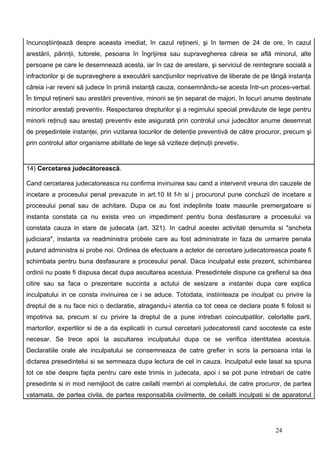 încunoştiinţează despre aceasta imediat, în cazul reţinerii, şi în termen de 24 de ore, în cazul
arestării, părinţii, tutorele, pesoana în îngrijirea sau supravegherea căreia se află minorul, alte
persoane pe care le desemnează acesta, iar în caz de arestare, şi serviciul de reintegrare socială a
infractorilor şi de supraveghere a executării sancţiunilor neprivative de liberate de pe lângă instanţa
căreia i-ar reveni să judece în primă instanţă cauza, consemnându-se acesta într-un proces-verbal.
În timpul reţinerii sau arestării preventive, minorii se ţin separat de majori, în locuri anume destinate
minorilor arestaţi preventiv. Respectarea drepturilor şi a regimului special prevăzute de lege pentru
minorii reţinuţi sau arestaţi preventiv este asigurată prin controlul unui judecător anume desemnat
de preşedintele instanţei, prin vizitarea locurilor de detenţie preventivă de către procuror, precum şi
prin controlul altor organisme abilitate de lege să viziteze deţinuţii prevetiv.


14) Cercetarea judecătorească.

Cand cercetarea judecatoreasca nu confirma invinuirea sau cand a intervenit vreuna din cauzele de
incetare a procesului penal prevazute in art.10 lit f-h si j procurorul pune concluzii de incetare a
procesului penal sau de achitare. Dupa ce au fost indeplinite toate masurile premergatoare si
instanta constata ca nu exista vreo un impediment pentru buna desfasurare a procesului va
constata cauza in stare de judecata (art. 321). In cadrul acestei activitati denumita si "ancheta
judiciara", instanta va readministra probele care au fost administrate in faza de urmarire penala
putand administra si probe noi. Ordinea de efectuare a actelor de cercetare judecatoreasca poate fi
schimbata pentru buna desfasurare a procesului penal. Daca inculpatul este prezent, schimbarea
ordinii nu poate fi dispusa decat dupa ascultarea acestuia. Presedintele dispune ca grefierul sa dea
citire sau sa faca o prezentare succinta a actului de sesizare a instantei dupa care explica
inculpatului in ce consta invinuirea ce i se aduce. Totodata, instiinteaza pe inculpat cu privire la
dreptul de a nu face nici o declaratie, atragandu-i atentia ca tot ceea ce declara poate fi folosit si
impotriva sa, precum si cu privire la dreptul de a pune intrebari coinculpatilor, celorlalte parti,
martorilor, expertilor si de a da explicatii in cursul cercetarii judecatoresti cand socoteste ca este
necesar. Se trece apoi la ascultarea inculpatului dupa ce se verifica identitatea acestuia.
Declaratiile orale ale inculpatului se consemneaza de catre grefier in scris la persoana intai la
dictarea presedintelui si se semneaza dupa lectura de cel in cauza. Inculpatul este lasat sa spuna
tot ce stie despre fapta pentru care este trimis in judecata, apoi i se pot pune intrebari de catre
presedinte si in mod nemijlocit de catre ceilalti membri ai completului, de catre procuror, de partea
vatamata, de partea civila, de partea responsabila civilmente, de ceilalti inculpati si de aparatorul




                                                                                           24
 