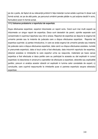 pe de o parte, de faptul că au relevanţă juridică în faţa instanţei numai actele cuprinse în dosar sub
formă scrisă, iar pe de altă parte, pe parcursul urmăririi penale părţile nu pot acţiona decât în scris,
formulând cereri în formă scrisă.
111) Valoarea probatorie a raportului de expertiză.

Dupa efectuarea expertizei, expertul intocmeste un raport scris. Cand sunt mai multi experti se
intocmeste un singur raport de expertiza. Daca sunt deosebiri de pareri, opiniile separate sunt
consemnate in cuprinsul raportului sau intr-o anexa. Raportul de expertiza se depune la organul de
urmarire penala sau la instanta de judecata care a dispus efectuarea expertizei.            Raportul de
expertiza cuprinde: a) partea introductiva, in care se arata organul de urmarire penala sau instanta
de judecata care a dispus efectuarea expertizei, data cand s-a dispus efectuarea acesteia, numele
si prenumele expertului, data si locul unde a fost efectuata, data intocmirii raportului de expertiza,
obiectul acesteia si intrebarile la care expertul urma sa raspunda, materialul pe baza caruia
expertiza a fost efectuata si daca partile care au participat la aceasta au dat explicatii in cursul
expertizei; b) descrierea in amanunt a operatiilor de efectuare a expertizei, obiectiile sau explicatiile
partilor, precum si analiza acestor obiectii ori explicatii in lumina celor constatate de expert; c)
concluziile, care cuprind raspunsurile la intrebarile puse si parerea expertului asupra obiectului
expertizei.




                                                                                          240
 