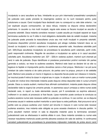 inculpatului a carui ascultare se face. Intrebarile se pun prin intermediul presedintelui completului
de judecata care poate proceda la respingerea acelora ce nu sunt necesare pentru justa
solutionare a cauzei. Cand inculpatul face declaratii care nu corespund cu cele date anterior, i se
cer explicatii asupra contrazicerilor, iar daca refuza, instanta va dispune citirea declaratiilor
anterioare. In cauzele cu mai multi inculpati, regula este aceea ca fiecare inculpat se asculta in
prezenta celorlalti. Daca instanta considera necesar ii poate asculta pe inculpati separat iar dupa
terminarea audierilor le vor fi citite in mod obligatoriu declaratiile date de ceilalti inculpati. Instanta
de judecata poate proceda la reascultarea unuia sau mai multi inculpati in prezenta celorlalti.
Incalcarea dispozitiilor priviind ascultarea inculpatului pot atrage nulitatea hotararii daca se va
dovedi ca inculpatul a suferit o vatamare in sustinerea apararilor sale. Ascultarea celorlalte parti
(art. 326)-Dupa ascultarea inculpatului se procedeaza la ascultarea partii vatamate, partii civile,
partii responsabil civilmente. Regulile de ascultare a inculpatului se aplica si in cazul ascultarii
celorlalte parti. Ascultarea martorilor (art. 327 - 328)-In vederea audierii, martorii sunt chemati pe
rand in sala de judecata. Dupa identificare si prestarea juramantului protrivt normelor din partea
generala a codului, se trece la audierea acestora. Martorul este lasat sa declare tot ce stie cu
legatura la faptele si imprejurarile pentru dovedirea carora a fost propus. Martorului i se pot pune
intrebari de catre instanta si de catre procuror, de partea care l-a propus, precum si de celelalte
parti. Martorul care poseda un inscris in legatura cu depozitia facuta poate sa-l citeasca in instanta,
iar inscrisul poate fi retinut la dosar in original sau in copie. In situatia in care un martor numai poate
fi audiat din motive bine intemeiate instanta poate dispune citirea depozitiei date in cursul urmaririi
penale. Daca cu ocazia audierii, martorul face afirmatii contradictorii, instanta poate dispune citirea
declaratiilor date la organul de urmarire penala. In asemenea cazuri urmeaza a retine numai acele
declaratii care, in raport cu toate elementele cauzei, pot fi considerate ca exprima adevarul,
indiferent in ce stadiu al procesului ai fost facute. Lipsa martorilor poate conduce la concluzia ca
audiera acestora numai este necesara astfel ca judecata va continua. In caz contrar, se va dispune
amanarea cauzei in vederea audierii martorilor a caror lipsa nu este justificata. Atat procurorul cat si
partile care au propus audierea unor martori pot renunta in masura in care numai este necesar
audierea acestora, insa instanta este obligata sa puna aceasta chestiune in discutia partilor. In
urma ascultarii martorii raman in sala la dispozitia instantei pana la terminarea cercetarii
judecatoresti care se efectueaza in sedinta aflata in curs. Daca instanta constata cu numai este
necesar reaudierea martorului poate permite plecarea acestuia din sala de sedinta. In continuarea
cercetarii judecatoresti se procedeaza la prezentarea mijloacelor materiale de proba atunci cand




                                                                                             25
 