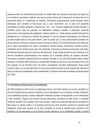 acestea exista si la administrarea de probe noi. Astfel daca sunt necesare lamuririle unui expert se
va proceda la ascultarea acestuia, sau daca anumite dovezi pot fi facute prin inscrisuri ele vor fi
prezentate pentru a fi examinate de instanta. Cercetarea judecatoreasca poate necesita uneori
efectuarea unei cercetari la fata locului sau a unei reconstituiri, caz in care sunt aplicabile
dispozitiile din partea generala a Codului (art. 129 - 131). Instanta indeplineste aceste activitati in
conditiile proprii fazei de judecata, cu deplasarea intregului complet, a grefierului, prezenta
procurorului cand aceasta este obligatorie, citarea partilor s.a.. Toate aceste activitati efectuate se
desfasoara ca o continuare a sedintei de judecata. In cursul cercetarii judecatoresti, pot interveni
anumite situatii cand in urma administrarii unor noi probe sau in urma readministrarii probelor din
dosar instanta sa dispuna restituirea cauzei la procuror pentru ca urmarirea penala a fost efectuata
de un organ necompetent sau pentru completarea urmaririi penale, schimbarea incadrarii juridice,
extinderea actiunii penale pentru alte acte materiale, extinderea procesului penal pentru alte fapte,
extinderea procesului penal cu privire la alte persoane. Toate aceste activitati au loc inainte de a se
termina cercetarea judecatoreasca insa acestea vor fi analizate distinct de aceasta activitate.
Terminarea cercetarii judecatoresti-Cand instanta constata ca au fost administrate toate probele
necesare in vederea aflarii adevarului, presedintele intreaba pe procuror si pe parti daca mai au de
dat explicatii ori de formulat cereri noi pentru completarea cercetarii judecatoresti. Dupa acest
moment, daca nu s-au formulat cereri noi sau daca cererile propuse au fost respinse de instanta ori
daca s-a efectuat completarile cerute presedintele v-a declara terminata cercetarea judecatoreasca
(art. 339).




15) Cercetarea la faţa locului şi reconstituirea.

Art.129-cercetarea la fata locului se efectueaza atunci cand este necesar sa se faca constatari cu
privire la situatia locului savarsirii infractiunii sa se descopere si sa se fixezeze urmele infractiunii,
sa se stabileasca pozitia si starea mijloacelor materiale de proba si imprejurarile in care infractiunea
a fost savarsita. Organul de urmarire penala efectueaza cercetarea la fata locului in prezenta
martorilor asistenti sau a partilor cand este necesar. Instanta de judecata efectueaza cercetarea la
fata locului cu citarea partilor si in prezenta procurorului cand prezenta acestuia la judecata este
obligatorie. Cand este necesar sa se faca constatari cu privire la situatia locului savarsirii unei
infractiuni, sa se descopere si sa se fixeze urmele infractiunii, sa se stabileasca pozitia si starea




                                                                                            26
 