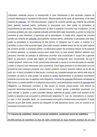 mijloacelor materiale precum si imprejurarile in care infractiunea a fost savarsita, organul de
urmarire efectueaza o cercetare la fata locului. Masura poate sa fie luata, de asemenea, si de catre
instanta de judecata. Art.130-reconstituirea –organul de urmarire penala sau instanta de judecata
daca gaseste necesar pentru verificarea si precizarea unor date poate sa procedeze la
reconstituirea la fata locului. Reconstituirea se face in prezenta invinuitului sau inculpatului. Un alt
procedeu probator prin care organele judiciare amintite obtin date importante cu privire la modul de
savarsire al unei infractiuni, il reprezinta cel al reconstituirii. In acest sens, organul de urmarire
penala sau instanta de judecata, daca gaseste necesar pentru verificarea si precizarea unor date,
poate sa procedeze la reconstituirea la fata locului, in intregime sau in parte, a modului si a
conditiilor in care a fost savarsita fapta. Cand este necesar, ambele masuri se fac de catre organul
de urmarire penala, in prezenta partilor. La efectuarea actelor de procedura trebuie sa fie prezenti
si martorii asistenti, cu exceptia cazului cand acest lucru nu este posibil. Martorii asistenti sunt
persoane chemate sa participe la efectuarea anumitor acte procedurale in scopul de a garanta
faptul ca procedura urmata este legala, iar rezultatul corespunde celor consemnate. Nu pot fi
martori asistenti: minorii sub 14 ani, persoanele interesate in cauza si cei care fac parte din aceeasi
unitate cu organul care efectueaza actul procedural. Cand legea prevede ca la efectuarea unui act
procedural este necesara prezenta unor martori asistenti, numarul acestora trebuie sa fie de cel
putin doi. In cazul constatarii la fata locului, invinuitul sau inculpatul arestat sau retinut este adus la
cercetare, iar daca nu este posibil i se asigura la cerere reprezentarea. In procedura reconstituirii
prezenta invinuitului sau inculpatului este obligatorie. Instanta de judecata efectueaza cercetarea la
fata locului cu citarea partilor si in prezenta procurorului, cand participarea acestuia la judecata este
obligatorie. La efectuarea cercetarii la fata locului se incheie proces-verbal, care trebuie sa
cuprinda: descrierea amanuntita a situatiei locului, a urmelor gasite, a obiectelor examinate si a
celor ridicate, a pozitiei si starii celorlalte mijloace materiale de proba, astfel incat acestea sa fie
redate cu precizie si pe cat posibil cu dimensiunile respective. In caz de reconstituire a modului
in care a fost savarsita fapta, se consemneaza amanuntit si desfasurarea reconstituirii. In toate
cazurile se pot face schite, desene sau fotografii, ori alte asemenea lucrari, care se vizeaza si se
anexeaza la procesul-verbal.



16) Cererea de reabilitare: titularii cererii de reabilitare, conţinutul cererii de reabilitare.

Art.495-cererea de reabilitare se face de catre condamnat iar dupa moartea acestuia de sot sau




                                                                                             27
 