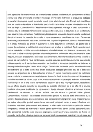 rude apropiate. In cerere trebuie sa se mentioneze: adresa condamnatului, condamnarea si fapta
pentru care a fost pronuntata, locurile de munca pe tot intervalul de timp de la executarea pedepsei
si pana la introducerea cererii, temeiurile cererii, orice alte informatii utile. Potrivit legii, reabilitarea
face sa inceteze decaderile si interdictiile, precum si incapacitatile rezultate din condamnare. Ea
este de drept si judecatoreasca. Reabilitarea de drept opereaza prin lege in cazul condamnarii la
amenda sau la pedeapsa inchisorii care nu depaseste un an, daca in decurs de 3 ani condamnatul
nu a savarsit nici o infractiune. Reabilitarea judecatoreasca se acorda, la cererea celui condamnat,
de catre instanta de judecata, in cazurile in care nu opereaza reabilitarea de drept. Cererea de
reabilitare judecatoreasca trebuie sa cuprinda date cu privire la petitionar, obiectul, motivele in fapt
si in drept, mijloacele de proba in sustinerea ei, data depunerii si semnatura. Se poate face si
cerere de contestare a reabilitarii de drept si cerere de anulare a reabilitarii. Pentru acordarea ei,
trebuie indeplinite conditiile prevazute de lege cu privire la trecerea unor termene, care variaza intre
4 si 5 ani, la care se adauga jumatate din durata pedepsei pronuntate. Procurorul General poate
dispune, in cazuri exceptionale, reducerea acestor termene. Referitor la cel condamnat, se cere ca
acesta sa nu fi suferit o noua condamnare, sa aiba asigurata existenta prin munca sau prin alte
mijloace oneste, sa fi avut o buna conduita, sa fi achitat in intregime cheltuielile de judecata si
despagubirile civile la plata carora a fost obligat. Termenul se socoteste, pentru amandoua formele
de reabilitare, de la data cand a luat sfarsit executarea pedepsei principale sau de la data cand
aceasta s-a prescris ori de la data actului de gratiere. In caz de respingere a cererii de reabilitare,
nu se poate face o noua cerere decat dupa un termende 3 ani, in cazul condamnarii la pedeapsa
inchisorii mai mare de 10 ani, dupa 2 ani, in cazul condamnarii la pedeapsa inchisorii mai mare de
5 ani si dupa 1 an, in alte cazuri. Termenele se socotesc de la data respingerii cererii. Reabilitarea
nu are efecte asupra masurilor de siguranta, cu exceptia interzicerii de a se afla intr-o anumita
localitate, si nu duce la obligatia de reintegrare in functia din care infractorul a fost scos in urma
condamnarii, rechemarea in cadrele armatei sau de redare a gradului militar pierdut.
Condamnatului reabilitat i se anuleaza antecedentele penale, nu mai are astfel antecedente si, ca
urmare, daca savarseste o noua infractiune, este considerat infractor primar, nu va fi recidicvist, i se
pot aplica dispozitiile privind suspendarea executarii pedepsei pentru o noua infractiune etc.
Procedura reabilitarii judecatoresti mai prevede, in afara celor mentionate cu privire la instanta
competenta, cererea de reabilitare si masuri pentru solutionarea cererii (citarea petitionarului si a
altor persoane). Instanta poate dispune respingerea cererii pentru lipsa conditiilor de forma (de
exemplu, cand a fost introdusa inainte de termenul legal); suspendarea examinarii cererii (daca s-a




                                                                                                28
 