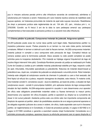 pus in miscare actiunea penala printr-o alta infractiune savarsita de condamnat); admiterea si
solutionarea prin hotarare a cererii. Hotararea prin care instanta rezolva cererea de reabilitare este
supusa apelului, iar hotararea pronuntata de instanta de apel este supusa recursului. Reabilitarea
de drept a persoanei juridice este reglementata de art. 134 alin. 2C. pen., introdus prin L. nr.
278/2006. Conditii: sa fii trecut 3 ani de la data la care pedeapsa amenzii sau pedeapsa
complementara a fost executata si persoana juridica nu a savarsit nicio alta infractiune.



17) Citarea părţilor la judecată. Compunerea instanţei de judecată. Asigurarea apărării.

Art.291-judecata poate avea loc numai daca partile sunt legal citate. Neprezentarea partilor nu
impiedica judecarea cauzei. Partea prezenta la un termen nu mai este citata pentru termenele
urmatoare. Militarii in termen si detinutii sunt citati la fiecare termen. Art.292-compunerea instantei-
instanta judecat in complet a carui compunere este prevazuta de lege. Completul trebuie sa
ramana acelasi pana la terminarea judecatii. Daca aceasta nu este posibil completul se poate
schimba pana la inceperea dezbaterilor. Prin instanţă se înţelege organul împuternicit de lege să
rezolve litigiul intervenit între părţi. Constituţia României prevede că justiţia se realizează prin Înalta
Curte de Casaţie şi Justiţie şi prin celelalte instanţe judecătoreşti stabilite prin lege, respectiv curţile
de apel, tribunalele, tribunalele specializate şi judecătoriile. Noţiunea de instanţă desemnează şi
judecătorul sau, după caz, completul de judecată ce soluţionează o anumită pricină. Rolul instanţei-
Instanţa este obligată să soluţioneze cererile de chemare în judecată cu care a fost sesizată, dat
fiind faptul că refuzul de a judeca, respectiv denegarea de dreptate, este interzis. În materie civilă,
rolul instanţei constă în: cercetarea cauzei - duce la stabilirea, pe bază de probe, a situaţiei de fapt;
soluţionarea cauzei - constă în pronunţarea hotărârii, prin aplicarea textului de lege corespunzător
situaţiei de fapt stabilite. Art.294-asigurarea apararii-in cauzele in care desemnarea unui aparator
din oficiu este obligatorie presedintele instanttei odata cu fixarea termenului ia masuri pentru
desemnarea unui aparator din oficiu.Inculpatul, partile si aparatorii au dreptul sa ia cunostinta de
dosar in tot cursul judecatii. Asistenta jurdica este una dintre cele mai importante componente ale
dreptului de aparare al partilor, alaturi de posibilitatea acestora de a-si asigura personal apararea si
de obligatia organelor judiciare de a avea in vedere, din oficiu, toate aspectele care sunt in favoarea
partilor, iar reglementarea ei in Constitutie, in Codul de procedura penala, in Legea nr.92/1992 si in
Legea nr.51/1995 constituie o garantie a exercitarii acestui drept fundamental. Considerata ca o
activitate procesuala complexa, apararea impune ca eforturile persoanei care isi apara drepturile si




                                                                                              29
 