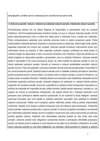 despăgubită, condiţie care se realizează prin constituirea de parte civilă.



3) Acţiunea penală: noţiune; obiectul şi subiecţii acţiunii penale; trăsăturile acţiunii penale.

Art.9-actiunea penala are ca obiect tragerea la raspundere a persoanelor care au savarsit
infractiuni. Art.23-inculpatul-persoana impotriva careia s-a pus in miscare actiunea penala. Art.24
parte vatamata-persoana care a suferit prin fapta pena o vatamare fizica, morala sau materiala.
Parte civila-persoana vatamata care exercita actiunea civila in cadrul procesului penal. Parte
responsabila civilmente-persona chemata in procesul penal sa raspunda, potrivit legii civile, pentru
pagubele provocate de invinuit sau inculpat. Acţiunea penală constituie instrumentul juridic prin
intermediul căruia se deduce în faţa organelor judiciare raportul conflictual de drept penal în
vederea tragerii la răspundere a celui vinovat de comiterea unei infracţiuni. Acţiunea penală are ca
obiect tragerea la răspundere penală a persoanelor care au săvârşit infracţiuni. Acţiunea penală
poate fi exercitată în tot cursul procesului penal, de unde rezultă că acţiunea penală nu are ca
obiect aplicarea sancţiunii penale, întrucât ar însemna a reduce posibilitatea exercitării acţiunii
penale numai în faza de judecată, concluzie inexactă întrucât acţiunea penală poate fi exercitată în
tot cursul procesului penal. Subiecţii acţiunii penale sunt în realitate subiecţii principali ai raportului
juridic procesual penal şi anume statul, ca subiect activ al acţiunii penale, şi autorul infracţiunii, ca
subiect pasiv al acestei infracţiuni. Subiecţii oficiali sunt persoane care îndeplinesc atribuţiile privind
activitatea organelor judiciare penale. Această categorie se subdivide în: subiecţi oficiali judiciari
(organele de cercetare penală, procurorii, judecătorii) şi subiecţii oficiali extrajudiciari (persoane cu
atribuţii de inspecţie din inspecţiile de stat, poliţie sanitară, poliţie sanitar-veterinară, vamală ş.a., de
organe de control şi constatarea infracţiunilor, de experţi oficiali etc.). Subiecţii particulari sunt
persoane care participă la diferite raporturi procesuale. Ei se subdivid în două categorii: subiecţii
particulari principali care sunt părţile şi subiecţii particulari secundari care participă la celelalte
raporturi procesuale. Părţile sunt inculpatul, partea vătămată, partea civilă şi partea responsabilă
civilmente. Aceştia sunt singurii subiecţi procesuali care pot efectua acte procesuale. Trăsăturile
acţiunii penale: acţiunea penală este o acţiune socială, în sensul că aparţine societăţii şi se exercită
prin intermediul organelor statului anume învestite în acest sens (de unde şi denumirea că acţiunea
penală aparţine statului, trăsătură care deosebeşte acţiunea penală de cea civilă, care este
privată); acţiunea penală este obligatorie (consecinţă directă a principiului oficialităţii procesului
penal), ea trebuie pusă în mişcare în mod necesar ori de câte ori sa săvârşit o infracţiune. În unele
cazuri acţiunea penală nu mai este obligatorie, de exemplu, când punerea în mişcare a acţiunii


                                                                                                3
 
