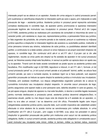 interesele proprii sa se alature si un aparator. Acesta din urma asigura in cadrul procesului penal-
prin sustinerea si valorificarea drepturilor si intereselor partii pe care o apara, prin mijloacele si caile
prevazute de lege – asistenta juridica. Asistenta juridica in procesul penal reprezinta activitatea
complexa desfasurata in conditiile legii, de aparator pentru promovarea si apararea intereselor
procesuale legitime ale invinuitului sau inculpatului in procesul penal. Potrivit art.3 din Legea
nr.51/1995, asistenta juridica se realizeaza prin acordarea de consultatii si intocmirea de cereri cu
caracter juridic, prin asistarea si, dupa caz, reprezentarea juridica, a persoanelor fizice sau juridice,
in fata organelor de jurisdictie, de urmarire penala si de notariat, precum si sustinerea cu mijloace
juridice specifice a drepturilor si intereselor legitime ale acestora cu autoritatile publice, institutiile si
orice persoana romana sau straina, redactarea de acte juridice, cu posibilitatea atestarii identitatii
partilor, a continutului si a datei actelor, precum si orice mijloace si cai proprii exercitarii dreptului de
aparare, in conditiile legii. Din continutul art.6 alin.4 si art.171 alin.1 C.pr.pen cat si din alte
reglementari, rezulta ca orice parte are dreptul sa fie asistata de aparator in tot cursul procesului
penal, iar folosirea acestui drept este facultativa, in sensul ca partile vor aprecia daca vor apela sau
nu la aparator. Tinand cont de toate aceste consideratii se poate spune ca asistenta juridica este
facultativa. Prin modificarile Legii nr.32/1990, legiuitorul a inlocuit, in art.171 alin.1, formula „in tot
cursul procesului penal” cu „in tot cursul urmarii penale si al judecatii” dorind, astfel, sa aduca faza
urmaririi penale, pe care o numeste expres, la aceleasi rigori ca si faza judecatii, sub aspectul
garantiilor procesuale ce trebuie sa apere dreptul la asistenta juridica a invinuitului sau inculpatului.
Totodata, prin aceleasi modificari, s-a dispus obligativitatea organelor judiciare de a aduce la
cunostiinta invinuitului sau inculpatului dreptul respectiv. In anumite cazuri prevazute de lege,
pentru asigurarea unei aparari reale a unor persoane care, datorita situatiilor in care se gasesc, nu
se pot apara singure, dreptul de aparare nu mai este facultativ, ci devine o conditie legala necesara
pentru normala desfasurare a procesului penal, asistenta juridica devenind obligatorie.Deci, in
asemenea situatii, partile nu mai dispun dupa voie de dreptul de a fi asistate de un aparator, ci,
daca nu si-a ales un avocat i se va desemna unul din oficiu. Prevederile legale care impun
obligativitatea asistentei juridice pentru cazurile date, sunt conditii imperative ale valabilitatii actelor
efectuate si orice abatere de la aceste norme se sanctioneaza prin nulitate absoluta. In urma
modificarilor art.171 alin.2 C.pr.pen., prin Legea nr.32/1990, s-au adus noi prevederi in planul
drepturilor si garantiilor procesuale ale partilor prin instituirea unor cazuri noi de asistenta juridica
obligatorie. Astfel, in cursul urmaririi penale, asistenta juridica este obligatorie in urmatoarele cazuri:
cand invinuitul sau inculpatul este minor, militar in termen, militar cu termen redus, rezervist




                                                                                                30
 