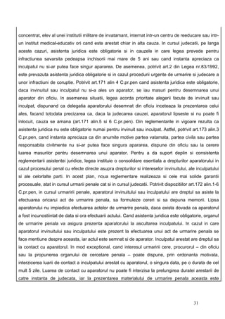 concentrat, elev al unei institutii militare de invatamant, internat intr-un centru de reeducare sau intr-
un institut medical-educativ ori cand este arestat chiar in alta cauza. In cursul judecatii, pe langa
aceste cazuri, asistenta juridica este obligatorie si in cauzele in care legea prevede pentru
infractiunea savarsita pedeapsa inchisorii mai mare de 5 ani sau cand instanta apreciaza ca
inculpatul nu si-ar putea face singur apararea. De asemenea, potrivit art.2 din Legea nr.83/1992,
este prevazuta asistenta juridica obligatorie si in cazul procedurii urgente de urmarire si judecare a
unor infractiuni de coruptie. Potrivit art.171 alin 4 C.pr.pen cand asistenta juridica este obligatorie,
daca invinuitul sau inculpatul nu si-a ales un aparator, se iau masuri pentru desemnarea unui
aparator din oficiu. In asemenea situatii, legea acorda prioritate alegerii facute de invinuit sau
inculpat, dispunand ca delegatia aparatorului desemnat din oficiu inceteaza la prezentarea celui
ales, facand totodata precizarea ca, daca la judecarea cauzei, aparatorul lipseste si nu poate fi
inlocuit, cauza se amana (art.171 alin.5 si 6 C.pr.pen). Din reglementarile in vigoare rezulta ca
asistenta juridica nu este obligatorie numai pentru invinuit sau inculpat. Astfel, potrivit art.173 alin.3
C.pr.pen, cand instanta apreciaza ca din anumite motive partea vatamata, partea civila sau partea
responsabila civilmente nu si-ar putea face singura apararea, dispune din oficiu sau la cerere
luarea masurilor pentru desemnarea unui aparator. Pentru a da suport deplin si consistenta
reglementarii asistentei juridice, legea instituie o consolidare esentiala a drepturilor aparatorului in
cazul procesului penal cu efecte directe asupra drepturilor si intereselor invinuitului, ale inculpatului
si ale celorlalte parti. In acest plan, noua reglementare realizeaza si cele mai solide garantii
procesuale, atat in cursul urmarii penale cat si in cursul judecatii. Potrivit dispozitiilor art.172 alin.1-6
C.pr.pen, in cursul urmaririi penale, aparatorul invinuitului sau inculpatului are dreptul sa asiste la
efectuarea oricarui act de urmarire penala, sa formuleze cereri si sa depuna memorii. Lipsa
aparatorului nu impiedica efectuarea actelor de urmarire penala, daca exista dovada ca aparatorul
a fost incunostiintat de data si ora efectuarii actului. Cand asistenta juridica este obligatorie, organul
de urmarire penala va asigura prezenta aparatorului la ascultarea inculpatului. In cazul in care
aparatorul invinuitului sau inculpatului este prezent la efectuarea unui act de urmarire penala se
face mentiune despre aceasta, iar actul este semnat si de aparator. Inculpatul arestat are dreptul sa
ia contact cu aparatorul. In mod exceptional, cand interesul urmaririi cere, procurorul – din oficiu
sau la propunerea organului de cercetare penala – poate dispune, prin ordonanta motivata,
interzicerea luarii de contact a inculpatului arestat cu aparatorul, o singura data, pe o durata de cel
mult 5 zile. Luarea de contact cu aparatorul nu poate fi interzisa la prelungirea duratei arestarii de
catre instanta de judecata, iar la prezentarea materialului de urmarire penala aceasta este




                                                                                               31
 