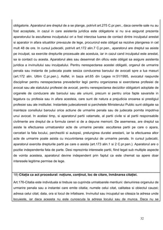 obligatorie. Aparatorul are dreptul de a se plange, potrivit art.275 C.pr.pen., daca cererile sale nu au
fost acceptate, in cazul in care asistenta juridica este obligatorie si nu si-a asigurat prezenta
aparatorului la ascultarea inculpatului ori a fost interzisa luarea de contact dintre inculpatul arestat
si aparator in afara situatiilor prevazute de lege, procurorul este obligat sa rezolve plangerea in cel
mult 48 de ore. In cursul judecatii, potrivit art.172 alin.7 C.pr.pen., aparatorul are dreptul sa asiste
pe inculpat, sa exercite drepturile procesuale ale acestuia, iar in cazul cand inculpatul este arestat,
sa ia contact cu acesta. Aparatorul ales sau desemnat din oficiu este obligat sa asigure asistenta
juridica a invinuitului sau inculpatului. Pentru nerespectarea acestei obligatii, organul de urmarire
penala sau instanta de judecata poate sesiza conducerea baroului de avocati spre a lua masuri
(art.172 alin. Ultim C.pr.pen.). Astfel, in baza art.65 din Legea nr.51/1995, avocatul raspunde
disciplinar pentru nerespectarea prevederilor legii pentru organizarea si exercitarea profesiei de
avocat sau ale statutului profesiei de avocat, pentru nerespectarea deciziilor obligatorii adoptate de
organele de conducere ale baroului sau ale uniunii, precum si pentru orice fapte savarsite in
legatura cu profesia sau in afara acesteia, care sunt de natura a prejudicia onoarea si prestigiul
profesiei sau ale institutiei. Instantele judecatoresti si parchetele Ministerului Public sunt obligate sa
inainteze consiliului baroului orice actiune de urmarire penala sau de judecata pornita impotriva
unui avocat. In acelasi timp, si aparatorul partii vatamate, al partii civile si al partii responsabile
civilmente are dreptul de a formula cereri si de a depune memorii. De asemenea, are dreptul sa
asiste la efectuarea urmatoarelor acte de urmarire penala: ascultarea partii pe care o apara,
cercetari la fata locului, perchezitii si autopsii, prelungirea duratei arestarii, iar la efectuarea altor
acte de urmarire poate asista cu incuviintarea organului de urmarire penala. In cursul judecatii,
aparatorul exercita drepturile partii pe care o asista (art.173 alin.1 si 2 C.pr.pen.). Aparatorul are o
pozitie independenta fata de parte. Desi reprezinta interesele partii, fiind legat sub multiple aspecte
de vointa acesteia, aparatorul devine independent prin faptul ca este chemat sa apere doar
interesele legitime permise de lege.



18) Citaţia ca act procedural: noţiune, conţinut, loc de citare, înmânarea citaţiei.

Art.176-Citatia este individuala si trebuie sa cuprinda urmatoarele mentiuni: denumirea organului de
urmarire penala sau a instantei care emite citatia; numele celui citat, calitatea si obiectul cauzei;
adresa celui citat; data, ora si locul de infatisare. Invinuitul sau incupatul se citeaza la adresa unde
locuieste, iar daca aceasta nu este cunoscuta la adresa locului sau de munca. Daca nu se




                                                                                            32
 