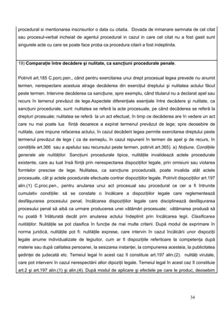 procedural si mentionarea inscrisurilor o data cu citatia. Dovada de inmanare semnata de cel citat
sau procesul-verbal incheiat de agentul procedural in cazul in care cel citat nu a fost gasit sunt
singurele acte cu care se poate face proba ca procedura citarii a fost indeplinita.



19) Comparaţie între decădere şi nulitate, ca sancţiuni procedurale penale.


Potrivit art.185 C.porc.pen., când pentru exercitarea unui drept procesual legea prevede nu anumit
termen, nerespectare acestuia atrage decăderea din exerciţiul dreptului şi nulitatea actului făcut
peste termen. Intervine decăderea ca sancţiune, spre exemplu, când titularul nu a declarat apel sau
recurs în temenul prevăzut de lege.Aspectele diferenţiale esenţiale între decădere şi nulitate, ca
sancţiuni procedurale, sunt: nulitatea se referă la acte procesuale, pe când decăderea se referă la
drepturi prcesuale; nulitatea se referă la un act efectuat, în timp ce decăderea are în vedere un act
care nu mai poate lua fiinţă deoarece a expirat termenul prevăzut de lege; spre deosebire de
nulitate, care impune refacerea actului, în cazul decăderii legea permite exercitarea dreptului peste
termenul prevăzut de lege ( ca de exmeplu, în cazul repunerii în termen de apel şi de recurs, în
condiţiile art.366 sau a apelului sau recursului peste termen, potirvit art.365). a) Noţiune. Condiţiile
generale ale nulităţilor. Sancţiuni procedurale tipice, nulităţile invalidează actele procedurale
existente, care au luat însă fiinţă prin nerespectarea dispoziţiilor legale, prin omisiuni sau violarea
formlelor prescise de lege. Nulitatea, ca sancţiune procedurală, poate invalida atât actele
procesuale, cât şi actele pocedurale efectuate contrar dispoziţiilor legale. Potrivit dispoziţiilor art.197
alin.(1) C.proc.pen., pentru anularea unui act procesual sau procedural ce cer a fi întrunite
cumulativ condiţiile: să se constate o încălcare a dispoziţiilor legale care reglementează
desfăşurarea procesului penal; încălcarea dispoziţiilor legale care disciplinează desfăşurarea
procesului penal să aibă ca urmare producerea unei vătămări procesuale; vătămarea produsă să
nu poată fi înlăturată decât prin anularea actului îndeplinit prin încălcarea legii. Clasificarea
nulităţilor. Nulităţile se pot clasifica în funcţie de mai multe criterii. După modul de exprimare în
norma juridică, nulităţile pot fi: nulităţile exprese, care intervin în cazul încălcării unor dispoziţii
legale anume individualizate de legiuitor, cum ar fi dispoziţiile referitoare la competenţa după
materie sau după calitatea persoanei, la sesizarea instanţei, la compunerea acesteia, la publicitatea
şedinţei de judecată etc. Temeiul legal în acest caz îl constituie art.197 alin.(2). nulităţi virutale,
care pot interveni în cazul nerespectării altor dipoziţii legale. Temeiul legal în acest caz îl constituie
art.2 şi art.197 alin.(1) şi alin.(4). După modul de aplicare şi efectele pe care le produc, deosebim




                                                                                             34
 