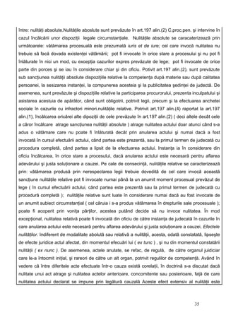 între: nulităţi absolute.Nulităţile aboslute sunt prevăzute în art.197 alin.(2) C.proc.pen. şi intervine în
cazul încălcării unor dispoziţii legale circumstanţiale. Nulităţile absolute se caracaterizează prin
următoarele: vătămarea procesuală este prezumată iuris et de iure; cel care invocă nulitatea nu
trebuie să facă dovada existenţei vătămării; pot fi invocate în orice stare a procesului şi nu pot fi
înlăturate în nici un mod, cu excepţia cazurilor expres prevăzute de lege; pot fi invocate de orice
parte din porces şi se iau în considerare chiar şi din oficiu. Potivit art.197 alin.(2), sunt prevăzute
sub sancţiunea nulităţii absolute dispoziţiile relative la competenţa după materie sau după calitatea
persoanei, la sesizarea instanţei, la compunerea acesteia şi la publicitatea şedinţei de judectă. De
asemenea, sunt prevăzute şi dispoziţiile relative la participarea procurorului, prezenta inculpatului şi
asistarea acestuia de apărător, când sunt obligotrii, potrivit legii, precum şi la efectuarea anchetei
sociale în cazurile cu infractori minori.nulităţile relative. Potrivit art.197 alin.(4) raportat la art.197
alin.(1), încălcarea oricărei alte dipoziţii de cele prevăzute în art.197 alin.(2) ( deci altele decât cele
a căror încălcare atrage sancţiunea nulităţii absolute ) atrage nulitatea actului doar atunci când s-a
adus o vătămare care nu poate fi înlăturată decât prin anularea actului şi numai dacă a fost
invocată în cursul efectuării actului, când partea este prezentă, sau la primul termen de judecată cu
procedura completă, când partea a lipsit de la efectuarea actului. Instanţa ia în considerare din
oficiu încălcarea, în orice stare a procesului, dacă anularea actului este necesară pentru aflarea
adevărului şi justa soluţionare a cauzei. Pe cale de consecinţă, nulităţile relative se caracterizează
prin: vătămarea produsă prin nerespectarea legii trebuie dovedită de cel care invocă această
sancţiune nulităţile relative pot fi invocate numai până la un anumit moment procesual prevăzut de
lege ( în cursul efectuării actului, când partea este prezentă sau la primul termen de judecată cu
procedură completă ); nulităţile relative sunt luate în considerare numai dacă au fost invocate de
un anumit subiect circumstanţial ( cel căruia i s-a produs vătămarea în drepturile sale procesuale );
poate fi acoperit prin voniţa părţilor, acestea putând decide să nu invoce nulitatea. În mod
excepţional, nulitatea relativă poate fi invocată din oficiu de către instanţa de judecată în cazurile în
care anularea actului este necesară pentru aflarea adevărului şi justa soluţionare a cauzei. Efectele
nulităţilor. Indiferent de modalitate abolută sau relativă a nulităţii, acesta, odată constatată, lipseşte
de efecte juridice actul afectat, din momentul efecuări lui ( ex tunc ) , şi nu din momentul constatării
nulităţii ( ex nunc ). De asemenea, actele anulate, se refac, de regulă, de către organul juidiciar
care le-a întocmit iniţial, şi rareori de către un alt organ, potrivit regulilor de competenţă. Având în
vedere că între diferitele acte efectuate într-o cauza există corelaţii, în doctrină s-a discutat dacă
nulitate unui act atrage şi nulitatea actelor anterioare, concomitente sau posterioare, faţă de care
nulitatea actului declarat se impune prin legătură cauzală Aceste efect extensiv al nulităţii este



                                                                                             35
 