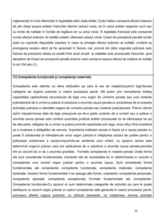 reglementat în mod diferenţiat în legislaţiile altor state.Astfel, Codul italian consacră efectul extensiv
de plin drept asupra actelor întocmite ulteriror actului viciat, iar în cazul actelor respectiv sunt sau
nu lovite de nulitate în funcţie de legătura lor cu actul viciat. În legislaţia franceză este consacrat
numai efectul extensiv al nulităţii actelor ulterioare actului viciat. Codul de procedură penală român
actul nu cuprinde dispoziţiile exprese în ceea ce priveşte efectul extensiv al nulităţii, urmând ca
prorogarea acestui efect să fie apreciată în fiecare caz concret de către organele judiciare care
trebuie să precizeze relaţia ce există între actul anualt şi celelalte acte procesuale întocmite, spre
deosebre de Codul de procedură penală anterior care consacra expres efectul de iradiere al nulităţii
în art.104 alin.(1).


20) Competenta funcţională şi competenţa materială.

Competenta este definite ca sfera atributiilor pe care le are de indeplinit,potrivit legii,fiecare
categorie de organe judiciare in cadrul procesului penal. Alti autori prin competenta inteleg
capacitatea (aptitudinea) recunoscuta de lege unui organ de urmarire penala sau unei instante
judecatoresti de a urmari,a judeca si solutiona o anumita cauza penala,cu excluderea de la aceasta
activitate judiciara a celorlalte organe de urmarire penala sau instante judecatoresti. Potrivit ultimei
opinii imputernicirea data de lege presupune pe de-o parte, puterea de a urmarii sau a judeca o
anumita cauza penala care confera autoritate juridical actelor procesuale ce se efectueaza iar pe
de alta parte, obligatia de a urmari si judeca pricinile repartizate prin lege, orice refuz fiind onsiderat
ca o incalcare a obligatiilor de serviciu. Importanta institutiei consta in faptul ca o cauza penala nu
poate fi solutionata la intimplare,de orice organ judiciar,in infaptuirea actului de justitie pentru o
judicioasa solutionare a cauzei,impunindu-se existenta unor criterii, cu ajutorul carora este
determinat organul judiciar care are aptitudinea de a solutiona o anumita cauza penala,savirsita
intr-un anumit loc si de o anumita gravitate. Formele competentei in materie penala Unele forme
ale sunt considerate fundamentale, character dat de necesitatea lor in determinarea in concret a
competentei unui anumit organ judiciar pentru o anumita cauza. Sunt considerate forme
fundamentale ale competentei competenta functionala; competenta materiala; competenta
teritoriala. Acestor forme fundamentale li se adauga alte forme, subsidiare :competenta personala;
competenta     speciala;   competenta     exceptionala    Formele     fundamentale     ale   competentei-
Competenta functionala-Cu ajutorul ei sunt determinate categoriile de activitati pe care le poate
desfasura un anumit organ judiciar in cadrul competentei sale generale.In cadrul procesului penal,
activeaza diferite organe judiciare, cu atributii deosebite, ce indeplinesc diverse activitati



                                                                                             36
 