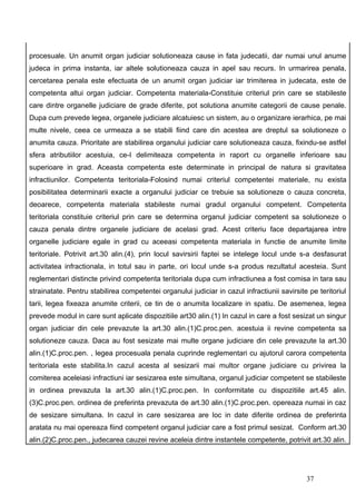 procesuale. Un anumit organ judiciar solutioneaza cause in fata judecatii, dar numai unul anume
judeca in prima instanta, iar altele solutioneaza cauza in apel sau recurs. In urmarirea penala,
cercetarea penala este efectuata de un anumit organ judiciar iar trimiterea in judecata, este de
competenta altui organ judiciar. Competenta materiala-Constituie criteriul prin care se stabileste
care dintre organelle judiciare de grade diferite, pot solutiona anumite categorii de cause penale.
Dupa cum prevede legea, organele judiciare alcatuiesc un sistem, au o organizare ierarhica, pe mai
multe nivele, ceea ce urmeaza a se stabili fiind care din acestea are dreptul sa solutioneze o
anumita cauza. Prioritate are stabilirea organului judiciar care solutioneaza cauza, fixindu-se astfel
sfera atributiilor acestuia, ce-I delimiteaza competenta in raport cu organelle inferioare sau
superioare in grad. Aceasta competenta este determinate in principal de natura si gravitatea
infractiunilor. Competenta teritoriala-Folosind numai criteriul competentei materiale, nu exista
posibilitatea determinarii exacte a organului judiciar ce trebuie sa solutioneze o cauza concreta,
deoarece, competenta materiala stabileste numai gradul organului competent. Competenta
teritoriala constituie criteriul prin care se determina organul judiciar competent sa solutioneze o
cauza penala dintre organele judiciare de acelasi grad. Acest criteriu face departajarea intre
organelle judiciare egale in grad cu aceeasi competenta materiala in functie de anumite limite
teritoriale. Potrivit art.30 alin.(4), prin locul savirsirii faptei se intelege locul unde s-a desfasurat
activitatea infractionala, in totul sau in parte, ori locul unde s-a produs rezultatul acesteia. Sunt
reglementari distincte privind competenta teritoriala dupa cum infractiunea a fost comisa in tara sau
strainatate. Pentru stabilirea competentei organului judiciar in cazul infractiunii savirsite pe teritoriul
tarii, legea fixeaza anumite criterii, ce tin de o anumita localizare in spatiu. De asemenea, legea
prevede modul in care sunt aplicate dispozitiile art30 alin.(1) In cazul in care a fost sesizat un singur
organ judiciar din cele prevazute la art.30 alin.(1)C.proc.pen. acestuia ii revine competenta sa
solutioneze cauza. Daca au fost sesizate mai multe organe judiciare din cele prevazute la art.30
alin.(1)C.proc.pen. , legea procesuala penala cuprinde reglementari cu ajutorul carora competenta
teritoriala este stabilita.In cazul acesta al sesizarii mai multor organe judiciare cu privirea la
comiterea aceleiasi infractiuni iar sesizarea este simultana, organul judiciar competent se stabileste
in ordinea prevazuta la art.30 alin.(1)C.proc.pen. In conformitate cu dispozitiile art.45 alin.
(3)C.proc.pen. ordinea de preferinta prevazuta de art.30 alin.(1)C.proc.pen. opereaza numai in caz
de sesizare simultana. In cazul in care sesizarea are loc in date diferite ordinea de preferinta
aratata nu mai opereaza fiind competent organul judiciar care a fost primul sesizat. Conform art.30
alin.(2)C.proc.pen., judecarea cauzei revine aceleia dintre instantele competente, potrivit art.30 alin.




                                                                                             37
 