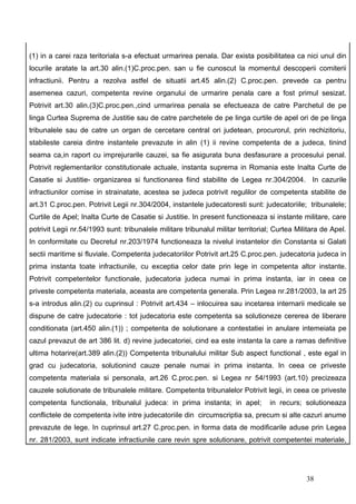(1) in a carei raza teritoriala s-a efectuat urmarirea penala. Dar exista posibilitatea ca nici unul din
locurile aratate la art.30 alin.(1)C.proc.pen. san u fie cunoscut la momentul descoperii comiterii
infractiunii. Pentru a rezolva astfel de situatii art.45 alin.(2) C.proc.pen. prevede ca pentru
asemenea cazuri, competenta revine organului de urmarire penala care a fost primul sesizat.
Potrivit art.30 alin.(3)C.proc.pen.,cind urmarirea penala se efectueaza de catre Parchetul de pe
linga Curtea Suprema de Justitie sau de catre parchetele de pe linga curtile de apel ori de pe linga
tribunalele sau de catre un organ de cercetare central ori judetean, procurorul, prin rechizitoriu,
stabileste careia dintre instantele prevazute in alin (1) ii revine competenta de a judeca, tinind
seama ca,in raport cu imprejurarile cauzei, sa fie asigurata buna desfasurare a procesului penal.
Potrivit reglementarilor constitutionale actuale, instanta suprema in Romania este Inalta Curte de
Casatie si Justitie- organizarea si functionarea fiind stabilite de Legea nr.304/2004. In cazurile
infractiunilor comise in strainatate, acestea se judeca potrivit regulilor de competenta stabilite de
art.31 C.proc.pen. Potrivit Legii nr.304/2004, instantele judecatoresti sunt: judecatoriile; tribunalele;
Curtile de Apel; Inalta Curte de Casatie si Justitie. In present functioneaza si instante militare, care
potrivit Legii nr.54/1993 sunt: tribunalele militare tribunalul militar territorial; Curtea Militara de Apel.
In conformitate cu Decretul nr.203/1974 functioneaza la nivelul instantelor din Constanta si Galati
sectii maritime si fluviale. Competenta judecatoriilor Potrivit art.25 C.proc.pen. judecatoria judeca in
prima instanta toate infractiunile, cu exceptia celor date prin lege in competenta altor instante.
Potrivit competentelor functionale, judecatoria judeca numai in prima instanta, iar in ceea ce
priveste competenta materiala, aceasta are competenta generala. Prin Legea nr.281/2003, la art 25
s-a introdus alin.(2) cu cuprinsul : Potrivit art.434 – inlocuirea sau incetarea internarii medicale se
dispune de catre judecatorie : tot judecatoria este competenta sa solutioneze cererea de liberare
conditionata (art.450 alin.(1)) ; competenta de solutionare a contestatiei in anulare intemeiata pe
cazul prevazut de art 386 lit. d) revine judecatoriei, cind ea este instanta la care a ramas definitive
ultima hotarire(art.389 alin.(2)) Competenta tribunalului militar Sub aspect functional , este egal in
grad cu judecatoria, solutionind cauze penale numai in prima instanta. In ceea ce priveste
competenta materiala si personala, art.26 C.proc.pen. si Legea nr 54/1993 (art.10) precizeaza
cauzele solutionate de tribunalele militare. Competenta tribunalelor Potrivit legii, in ceea ce priveste
competenta functionala, tribunalul judeca: in prima instanta; in apel;            in recurs; solutioneaza
conflictele de competenta ivite intre judecatoriile din circumscriptia sa, precum si alte cazuri anume
prevazute de lege. In cuprinsul art.27 C.proc.pen. in forma data de modificarile aduse prin Legea
nr. 281/2003, sunt indicate infractiunile care revin spre solutionare, potrivit competentei materiale,




                                                                                               38
 