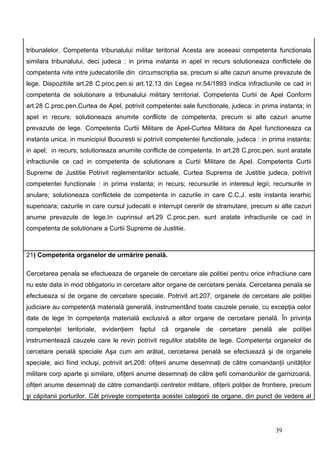 tribunalelor. Competenta tribunalului militar teritorial Acesta are aceeasi competenta functionala
similara tribunalului, deci judeca : in prima instanta in apel in recurs solutioneaza conflictele de
competenta ivite intre judecatoriile din circumscriptia sa, precum si alte cazuri anume prevazute de
lege. Dispozitiile art.28 C.proc.pen.si art.12,13 din Legea nr.54/1993 indica infractiunile ce cad in
competenta de solutionare a tribunalului military territorial. Competenta Curtii de Apel Conform
art.28 C.proc.pen.Curtea de Apel, potrivit competentei sale functionale, judeca: in prima instanta; in
apel in recurs; solutioneaza anumite conflicte de competenta, precum si alte cazuri anume
prevazute de lege. Competenta Curtii Militare de Apel-Curtea Militara de Apel functioneaza ca
instanta unica, in municipiul Bucuresti si potrivit competentei functionale, judeca : in prima instanta;
in apel; in recurs; solutioneaza anumite conflicte de competenta. In art.28 C.proc.pen. sunt aratate
infractiunile ce cad in competenta de solutionare a Curtii Militare de Apel. Competenta Curtii
Supreme de Justitie Potrivit reglementarilor actuale, Curtea Suprema de Justitie judeca, potrivit
competentei functionale : in prima instanta; in recurs; recursurile in interesul legii; recursurile in
anulare; solutioneaza conflictele de competenta in cazurile in care C.C.J. este instanta ierarhic
superioara; cazurile in care cursul judecatii e interrupt cererilr de stramutare, precum si alte cazuri
anume prevazute de lege.In cuprinsul art.29 C.proc.pen. sunt aratate infractiunile ce cad in
competenta de solutionare a Curtii Supreme de Justitie.



21) Competenta organelor de urmărire penală.

Cercetarea penala se efectueaza de organele de cercetare ale politiei pentru orice infractiune care
nu este data in mod obligatoriu in cercetare altor organe de cercetare penala. Cercetarea penala se
efectueaza si de organe de cercetare speciale. Potrivit art.207, organele de cercetare ale poliţiei
judiciare au competenţă materială generală, instrumentând toate cauzele penale, cu excepţia celor
date de lege în competenţa materială exclusivă a altor organe de cercetare penală. În privinţa
competenţei teritoriale, evidenţiem faptul că organele de cercetare penală ale poliţiei
instrumentează cauzele care le revin potrivit regulilor stabilite de lege. Competenţa organelor de
cercetare penală speciale Aşa cum am arătat, cercetarea penală se efectuează şi de organele
speciale, aici fiind incluşi, potrivit art.208: ofiţerii anume desemnaţi de către comandanţii unităţilor
militare corp aparte şi similare, ofiţerii anume desemnaţi de către şefii comandurilor de garnizoană,
ofiţeri anume desemnaţi de către comandanţii centrelor militare, ofiţerii poliţiei de frontiere, precum
şi căpitanii porturilor. Cât priveşte competenţa acestei categorii de organe, din punct de vedere al




                                                                                           39
 
