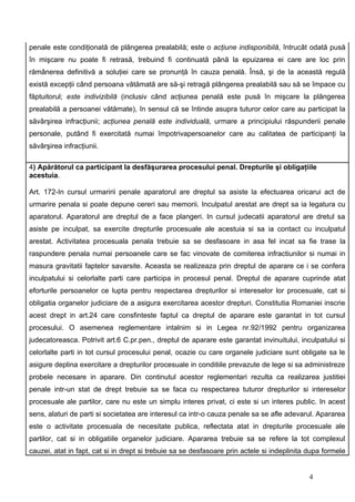 penale este condiţionată de plângerea prealabilă; este o acţiune indisponibilă, întrucât odată pusă
în mişcare nu poate fi retrasă, trebuind fi continuată până la epuizarea ei care are loc prin
rămânerea definitivă a soluţiei care se pronunţă în cauza penală. Însă, şi de la această regulă
există excepţii când persoana vătămată are să-şi retragă plângerea prealabilă sau să se împace cu
făptuitorul; este indivizibilă (inclusiv când acţiunea penală este pusă în mişcare la plângerea
prealabilă a persoanei vătămate), în sensul că se întinde asupra tuturor celor care au participat la
săvârşirea infracţiunii; acţiunea penală este individuală, urmare a principiului răspunderii penale
personale, putând fi exercitată numai împotrivapersoanelor care au calitatea de participanţi la
săvârşirea infracţiunii.

4) Apărătorul ca participant la desfăşurarea procesului penal. Drepturile şi obligaţiile
acestuia.

Art. 172-In cursul urmaririi penale aparatorul are dreptul sa asiste la efectuarea oricarui act de
urmarire penala si poate depune cereri sau memorii. Inculpatul arestat are drept sa ia legatura cu
aparatorul. Aparatorul are dreptul de a face plangeri. In cursul judecatii aparatorul are dretul sa
asiste pe inculpat, sa exercite drepturile procesuale ale acestuia si sa ia contact cu inculpatul
arestat. Activitatea procesuala penala trebuie sa se desfasoare in asa fel incat sa fie trase la
raspundere penala numai persoanele care se fac vinovate de comiterea infractiunilor si numai in
masura gravitatii faptelor savarsite. Aceasta se realizeaza prin dreptul de aparare ce i se confera
inculpatului si celorlalte parti care participa in procesul penal. Dreptul de aparare cuprinde atat
eforturile persoanelor ce lupta pentru respectarea drepturilor si intereselor lor procesuale, cat si
obligatia organelor judiciare de a asigura exercitarea acestor drepturi. Constitutia Romaniei inscrie
acest drept in art.24 care consfinteste faptul ca dreptul de aparare este garantat in tot cursul
procesului. O asemenea reglementare intalnim si in Legea nr.92/1992 pentru organizarea
judecatoreasca. Potrivit art.6 C.pr.pen., dreptul de aparare este garantat invinuitului, inculpatului si
celorlalte parti in tot cursul procesului penal, ocazie cu care organele judiciare sunt obligate sa le
asigure deplina exercitare a drepturilor procesuale in conditiile prevazute de lege si sa administreze
probele necesare in aparare. Din continutul acestor reglementari rezulta ca realizarea justitiei
penale intr-un stat de drept trebuie sa se faca cu respectarea tuturor drepturilor si intereselor
procesuale ale partilor, care nu este un simplu interes privat, ci este si un interes public. In acest
sens, alaturi de parti si societatea are interesul ca intr-o cauza penale sa se afle adevarul. Apararea
este o activitate procesuala de necesitate publica, reflectata atat in drepturile procesuale ale
partilor, cat si in obligatiile organelor judiciare. Apararea trebuie sa se refere la tot complexul
cauzei, atat in fapt, cat si in drept si trebuie sa se desfasoare prin actele si indeplinita dupa formele


                                                                                             4
 