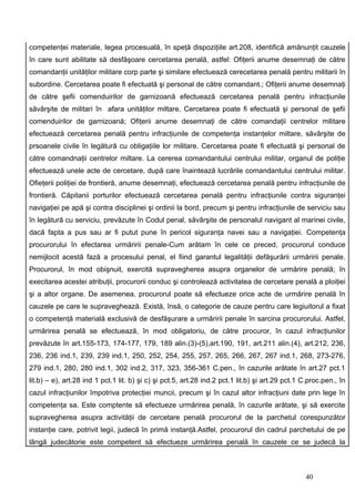 competenţei materiale, legea procesuală, în speţă dispoziţiile art.208, identifică amănunţit cauzele
în care sunt abilitate să desfăşoare cercetarea penală, astfel: Ofiţerii anume desemnaţi de către
comandanţii unităţilor militare corp parte şi similare efectuează cerecetarea penală pentru militarii în
subordine. Cercetarea poate fi efectuată şi personal de către comandant.; Ofiţerii anume desemnaţi
de către şefii comenduirilor de garnizoană efectuează cercetarea penală pentru infracţiunile
săvârşite de militari în afara unităţilor miltare. Cercetarea poate fi efectuată şi personal de şefii
comenduirilor de garnizoană; Ofiţerii anume desemnaţi de către comandaţii centrelor militare
efectuează cercetarea penală pentru infracţiunile de competenţa instanţelor miltare, săvârşite de
prsoanele civile în legătură cu obligaţiile lor militare. Cercetarea poate fi efectuată şi personal de
către comandnaţii centrelor miltare. La cererea comandantului centrului militar, organul de poliţie
efectuează unele acte de cercetare, după care înaintează lucrările comandantului centrului militar.
Ofieţerii poliţiei de frontieră, anume desemnaţi, efectuează cercetarea penală pentru infracţiunile de
frontieră. Căpitanii porturilor efectuează cercetarea penală pentru infracţiunile contra siguranţei
navigaţiei pe apă şi contra disciplinei şi ordinii la bord, precum şi pentru infracţiunile de serviciu sau
în legătură cu serviciu, prevăzute în Codul penal, săvârşite de personalul navigant al marinei civile,
dacă fapta a pus sau ar fi putut pune în pericol siguranţa navei sau a navigaţiei. Competenţa
procurorului în efectarea urmăririi penale-Cum arătam în cele ce preced, procurorul conduce
nemijlocit acestă fază a procesului penal, el fiind garantul legalităţii defăşurării urmăririi penale.
Procurorul, în mod obişnuit, exercită supravegherea asupra organelor de urmărire penală; în
execitarea acestei atribuţii, procurorii conduc şi controlează activitatea de cercetare penală a ploiţiei
şi a altor organe. De asemenea, procurorul poate să efectueze orice acte de urmărire penală în
cauzele pe care le supraveghează. Există, însă, o categorie de cauze pentru care legiuitorul a fixat
o competenţă materială exclusivă de desfăşurare a urmăririi penale în sarcina procurorului. Astfel,
urmărirea penală se efectuează, în mod obligatoriu, de către procuror, în cazul infracţiunilor
prevăzute în art.155-173, 174-177, 179, 189 alin.(3)-(5),art.190, 191, art.211 alin.(4), art.212, 236,
236, 236 ind.1, 239, 239 ind.1, 250, 252, 254, 255, 257, 265, 266, 267, 267 ind.1, 268, 273-276,
279 ind.1, 280, 280 ind.1, 302 ind.2, 317, 323, 356-361 C.pen., în cazurile arătate în art.27 pct.1
lit.b) – e), art.28 ind 1 pct.1 lit. b) şi c) şi pct.5, art.28 ind.2 pct.1 lit.b) şi art.29 pct.1 C.proc.pen., în
cazul infracţiunilor împotriva protecţiei muncii, precum şi în cazul altor infracţiuni date prin lege în
competenţa sa. Este comptente să efectueze urmărirea penală, în cazurile arătate, şi să exercite
supravegherea asupra activităţii de cercetare penală procurorul de la parchetul corespunzător
instanţie care, potrivit legii, judecă în primă instanţă.Astfel, procurorul din cadrul parchetului de pe
lângă judecătorie este competent să efectueze urmărirea penală în cauzele ce se judecă la



                                                                                                  40
 