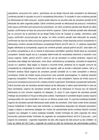 judecătorie, procurorul din cadrul parchetului de pe lângă tribunal este competent să efectueze
urmărirea penală în cauzele ce sunt în competenţa tribunalului. În cauzele în care urmărirea penală
se efectuezaă de către procuror, acesta poate dispune ca anumite acte de cercetare penală să fie
efectuate de către organele poliţiei. Când urmărirea penală se efectuează de procuror, rechizitoriu
este supus confirmării prim-procurorului parchetului, iar când urmărirea penală este făcută de către
acesta, confirmarea se face de procurorul ierarhic superior. Când urmărirea penală este efectuată
de un procuror de la parchetul de pe lângă Înalta Curte de Casaţie şi Justiţie, rechizitoriu este
supus confirmării procuroului-şef de secţie, iar când urmărire penală este efectuată de acesta,
confirmare se face de către procurorul general al parchetului Unele dispoziţii privind competenţa în
efectuarea urmăririi penale-Verificarea competenţei-Potrivit art.210 alin.(1), în vederea respectării
legale referitoare la competenţă, organul de urmărire penală, sesizat potrivit art.221, este dator să-
şi verifice competenţa şi să nu treacă la efectuarea activităţilor specifice decât dacă se consideră
competent. Acestă regulă are şi o excepţie determinată de necesitatea obiectivă a rezolvării unor
cauze urgente. Astfel, potrivit art.213, când un act de cercetare nu suferă amânare, organul de
cercetare este obligat să-l efectueze, chiar dacă, verificându-şi competenţa, constată că respectiva
cauză nu-i aparţine. Deşi legea nu fixează o anumită limită, abaterea de la regulile comune de
competenţă se mărgineşte la nivelul stării de urgenţă, atât ca durată a efectuării actelor, cât şi a
întinderii acetora Dacă organul de cercetare penală constată că nu este competent a efectua
cercetarea, trimite de îndată cauza procurorului care exercită supravegerea, în vederea sesizării
organului competent. Procurorul, când constată că nu este competent, trebuie să trmită cauza la
procurorul competent-procurorul din unitatea ierarhic superioară. Extinderea competenţei teritoriale-
Când anumite acte de cercetare penală trebuie să fie efectuate în afara razei teritoriale în care se
face cercetarea, organul de cercetare penală poate să le efectueze el însuuşi sau să dispună
efectuarea lor prin comisie rogatorie ori delegare. În cazul în care organul de cercetare penală
înţelege să procedeze el însuşi la efecuarea actelor, înştiinţează în prealabil despre acesta organul
corespunzător din raza teritorială în care se va efectua aceste acte. În cuprinsul aceleiaşi localităţi,
organul de cercetare penală efectuează toate actele de cercetare, chiar dacă unele dintre acestea
trebuie îndeplinite în afara razei sale teritoriale, cu respectarea dispoziţiei din alineatul precedent.
Legea a dispus o asemenea obligaţie din motive de operativitate pentru evitarea folosirii comisiei
rogatorii sau delegării în cadrul aceleiaşi localităţi. Actele încheiate de către organele din afara
structurilor judiciare-Actele încheiate de organele de constatare-Potrivit art.214 C.proc.pen., sunt
organe de constatare : organele inspecţiilor de stat, alte organe de stat precum şi ale unităţilor la
care se referă art.145 C.pen.; organele de control şi cele de conducere ale adminstraţiei publice,



                                                                                          41
 