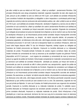 ale altor unităţi la care se referă art.145 C.pen. ; ofiţerii şi subofiţerii Jandarmeriei Române. Cât
priveşte infracţiunile care atrag competenţa materială: organele inspecţiilor de stat, alte organe de
stat, precum şi ale unităţilor la care se referă art.145 C.pen. sunt abiliate să constate infracţiunile
care constituie încălcări ale dispoziţiilor şi obligaţiilor a căror respectare o controlează potrivit legii;
organele de control şi cele de conducere ale adminsitarţiei publice, ale altor unităţi la care se referă
art.145 C.pen. sunt abilitate să constate infracţiunile săvârşite în legătură cu serviciu de cei aflaţi în
subordine ori sub controlul lor; ofiţerii şi subofiţerii din cadrul Jandarmeriei Române sunt abilitaţi să
constate infracţiunile constatate pe timpul executării misiunilor speciale. Organele de constatare
sunt obligate să procedeze la luarea de declaraţii de la făptuitor şi de la martorii care au fost de faţă
la săvârşirea infracţiunii şi să întocmească porces-verbal constator despre împrejurările concrete
ale săvârşirii acesteia. De asemenea, au dreptul           să reţină corpurile delicte, să procedez la
evaluarea pagubelor, să efectueze orice alte acte, când legea prevede acesta. Actele încheiate se
înaintează procuroului în cel mult 3 zile de la desopeirea faptei ce constituie infracţiune, afară de
cazul când legea dispune alftel. În caz de infracţiuni flagrante, acelaşi organe au obligaţia să
înainteze de îndată procurorului pe făptuitor, împreună cu lucrările efectuate şi cu mijloacele
materiale de probă. Procesele-verbale încheiate de aceste organe constituie mijloc de probă.
Actele încheiate de comandanţii de nave şi areonave şi de subofiţerii trupelor de grăniceri Potrivit
dispoziţiilor art.215 C.proc.pen. , sunt organe de constatare şi comandanţii de nave şi areonave,
precum şi agenţii de poliţie de frontieră. Cât priveşte competenţa lor materială: comandanţii de nave
şi aeronave sunt abilitaţi să constate infracţiunile săvârşite pe acestea, pe timpul cât navele şi
aeronavele pe care le comandă se află în afara porturilor sau aeroporturilor; agenţii de poliţie de
frontieră sunt abiltaţi să constate infracţinile de frontieră. Organele de constatare sunt obligate să
procedeze la luarea de declaraţii de la făptuitor şi de la martorii care au fost de faţă la săvârşirea
infracţiunii şi să întocmească porces-verbal constator despre împrejurările concrete ale săvârşirii
acesteia. De asemenea, au dreptul să reţină corpurile delicte, să procedez la evaluarea pagubelor,
să efectueze orice alte acte, când legea prevede acesta. Pot efectua percheziţii corporale asupra
făptuitorului şi pot verifica lucrurile pe care acesta le are cu sine. De asemenea, organele de mai
sus pot prinde pe făptuitor, în care caz îl predau de îndată procurorului sau organului de cercetare
penală, împreună cu lucrările efectuate şi cu mijlocale materiale de probă. În celelalte cazuri,
lucrările efectuate se înintează organului de cercetare penală competen, în cel mult 5 zile de la
prima constatre efectuată, împreună cu mijlocale materiale de probă. Când infracţiunea a fost
săvârşită pe o navă sau aeronavă, termenul de mai sus curg de la ancorarea navei ori aterizrea
aeronavei pe teritoriu român. Procesele-verbale încheiate de aceste organe constiuie mijlocare de



                                                                                              42
 