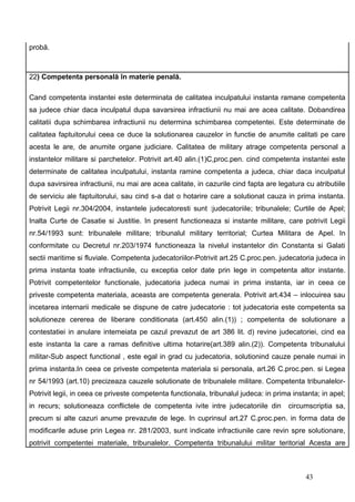 probă.



22) Competenta personală în materie penală.

Cand competenta instantei este determinata de calitatea inculpatului instanta ramane competenta
sa judece chiar daca inculpatul dupa savarsirea infractiunii nu mai are acea calitate. Dobandirea
calitatii dupa schimbarea infractiunii nu determina schimbarea competentei. Este determinate de
calitatea faptuitorului ceea ce duce la solutionarea cauzelor in functie de anumite calitati pe care
acesta le are, de anumite organe judiciare. Calitatea de military atrage competenta personal a
instantelor militare si parchetelor. Potrivit art.40 alin.(1)C,proc.pen. cind competenta instantei este
determinate de calitatea inculpatului, instanta ramine competenta a judeca, chiar daca inculpatul
dupa savirsirea infractiunii, nu mai are acea calitate, in cazurile cind fapta are legatura cu atributiile
de serviciu ale faptuitorului, sau cind s-a dat o hotarire care a solutionat cauza in prima instanta.
Potrivit Legii nr.304/2004, instantele judecatoresti sunt :judecatoriile; tribunalele; Curtile de Apel;
Inalta Curte de Casatie si Justitie. In present functioneaza si instante militare, care potrivit Legii
nr.54/1993 sunt: tribunalele militare; tribunalul military territorial; Curtea Militara de Apel. In
conformitate cu Decretul nr.203/1974 functioneaza la nivelul instantelor din Constanta si Galati
sectii maritime si fluviale. Competenta judecatoriilor-Potrivit art.25 C.proc.pen. judecatoria judeca in
prima instanta toate infractiunile, cu exceptia celor date prin lege in competenta altor instante.
Potrivit competentelor functionale, judecatoria judeca numai in prima instanta, iar in ceea ce
priveste competenta materiala, aceasta are competenta generala. Potrivit art.434 – inlocuirea sau
incetarea internarii medicale se dispune de catre judecatorie : tot judecatoria este competenta sa
solutioneze cererea de liberare conditionata (art.450 alin.(1)) ; competenta de solutionare a
contestatiei in anulare intemeiata pe cazul prevazut de art 386 lit. d) revine judecatoriei, cind ea
este instanta la care a ramas definitive ultima hotarire(art.389 alin.(2)). Competenta tribunalului
militar-Sub aspect functional , este egal in grad cu judecatoria, solutionind cauze penale numai in
prima instanta.In ceea ce priveste competenta materiala si personala, art.26 C.proc.pen. si Legea
nr 54/1993 (art.10) precizeaza cauzele solutionate de tribunalele militare. Competenta tribunalelor-
Potrivit legii, in ceea ce priveste competenta functionala, tribunalul judeca: in prima instanta; in apel;
in recurs; solutioneaza conflictele de competenta ivite intre judecatoriile din       circumscriptia sa,
precum si alte cazuri anume prevazute de lege. In cuprinsul art.27 C.proc.pen. in forma data de
modificarile aduse prin Legea nr. 281/2003, sunt indicate infractiunile care revin spre solutionare,
potrivit competentei materiale, tribunalelor. Competenta tribunalului militar teritorial Acesta are



                                                                                            43
 