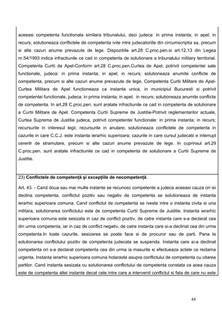 aceeasi competenta functionala similara tribunalului, deci judeca: in prima instanta; in apel; in
recurs; solutioneaza conflictele de competenta ivite intre judecatoriile din circumscriptia sa, precum
si alte cazuri anume prevazute de lege. Dispozitiile art.28 C.proc.pen.si art.12,13 din Legea
nr.54/1993 indica infractiunile ce cad in competenta de solutionare a tribunalului military territorial.
Competenta Curtii de Apel-Conform art.28 C.proc.pen.Curtea de Apel, potrivit competentei sale
functionale, judeca: in prima instanta; in apel; in recurs; solutioneaza anumite conflicte de
competenta, precum si alte cazuri anume prevazute de lege. Competenta Curtii Militare de Apel-
Curtea Militara de Apel functioneaza ca instanta unica, in municipiul Bucuresti si potrivit
competentei functionale, judeca: in prima instanta; in apel; in recurs; solutioneaza anumite conflicte
de competenta. In art.28 C.proc.pen. sunt aratate infractiunile ce cad in competenta de solutionare
a Curtii Militare de Apel. Competenta Curtii Supreme de Justitie-Potrivit reglementarilor actuale,
Curtea Suprema de Justitie judeca, potrivit competentei functionale: in prima instanta; in recurs;
recursurile in interesul legii; recursurile in anulare; solutioneaza conflictele de competenta in
cazurile in care C.C.J. este instanta ierarhic superioara; cazurile in care cursul judecatii e interrupt
cererilr de stramutare, precum si alte cazuri anume prevazute de lege. In cuprinsul art.29
C.proc.pen. sunt aratate infractiunile ce cad in competenta de solutionare a Curtii Supreme de
Justitie.



23) Conflictele de competenţă şi excepţiile de necompetenţă.

Art. 43. - Cand doua sau mai multe instante se recunosc competente a judeca aceeasi cauza ori isi
declina competenta, conflictul pozitiv sau negativ de competenta se solutioneaza de instanta
ierarhic superioara comuna. Cand conflictul de competenta se iveste intre o instanta civila si una
militara, solutionarea conflictului este de competenta Curtii Supreme de Justitie. Instanta ierarhic
superioara comuna este sesizata in caz de conflict pozitiv, de catre instanta care s-a declarat cea
din urma competenta, iar in caz de conflict negativ, de catre instanta care si-a declinat cea din urma
competenta.In toate cazurile, sesizarea se poate face si de procuror sau de parti. Pana la
solutionarea conflictului pozitiv de competenta judecata se suspenda. Instanta care si-a declinat
competenta ori s-a declarat competenta cea din urma ia masurile si efectueaza actele ce reclama
urgenta. Instanta ierarhic superioara comuna hotaraste asupra conflictului de competenta cu citarea
partilor. Cand instanta sesizata cu solutionarea conflictului de competenta constata ca acea cauza
este de competenta altei instante decat cele intre care a intervenit conflictul si fata de care nu este




                                                                                           44
 