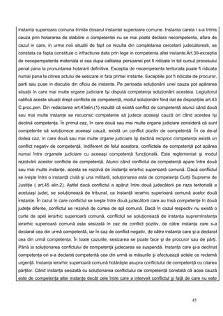 instanta superioara comuna trimite dosarul instantei superioare comune. Instanta careia i s-a trimis
cauza prin hotararea de stabilire a competentei nu se mai poate declara necompetenta, afara de
cazul in care, in urma noii situatii de fapt ce rezulta din completarea cercetarii judecatoresti, se
constata ca fapta constituie o infractiune data prin lege in competenta altei instante.Art.39-exceptia
de necopempetenta materiala si cea dupa calitatea persoanei pot fi ridicate in tot cursul procesului
penal pana la pronuntarea hotararii definitive. Exceptia de necempetenta teritoriala poate fi ridicata
numai pana la citirea actului de sesizare in fata primei instante. Exceptiile pot fi ridicate de procuror,
parti sau puse in discutie din oficiu de instanta. Pe perioada soluţionării unei cauze pot apărarea
situaţii în care mai multe organe judiciare îşi dispută competenţa soluţionării acesteia. Legiuitorul
califică aceste situaţii drept conflicte de competenţă, modul soluţionării fiind dat de dispoziţiile art.43
C.proc.pen. Din redactarea art.43alin.(1) rezultă că există conflict de competenţă atunci când două
sau mai multe instanţe se recuonsc competente să judece aceeaşi cauză ori când acestea îşi
declină competenţa. În primul caz, în care două sau mai multe organe judiciare consideră că sunt
competente să soluţioneze aceeaşi cauză, există un conflict pozitiv de competenţă. În ce de-al
doilea caz, în care două sau mai multe organe judiciare îşi declină reciproc competenţa există un
conflict negativ de competenţă. Indiferent de felul acestora, conflictele de competenţă pot apărea
numai între organele judiciare cu aceeaşi competenţă funcţională. Este reglementat şi modul
rezolvării acestor conflicte de competenţă. Atunci când conflictul de competenţă apare între două
sau mai multe instanţe, acesta se rezolvă de instanţa ierarhic superioară comună. Dacă conflictul
se iveşte între o instanţă civilă şi una militară, soluţionarea este de competenţa Curţii Supreme de
Justiţie ( art.45 alin.2). Astfel dacă conflictul a apărut între două judecătorii pe raza teritorială a
aceluiaşi judeţ, se soluţionează de tribunal, ca instanţă ierarhic superioară comună acelor două
instanţe. În cazul în care conflictul se iveşte între două judecătorii care au însă competenţe în două
judeţe diferite, conflictul se rezolvă de curtea de apl comună. Dacă în cazul respectiv nu există o
curte de apel ierarhic superioară comună, conflictul se soluţionează de instanţa supremInstanţa
ierarhic superioară comună este sesizată în caz de conflict pozitiv, de către instanţa care s-a
declarat cea din urmă competentă, iar în caz de conflict negativ, de către instanţa care şi-a declarat
cea din urmă competenţa. În toate cazurile, sesizarea se poate face şi de procuror sau de părţi.
Până la soluţionarea conflctului de competenţă judecarea se suspendă. Instanţa care şi-a declinat
competenţa ori s-a declarat competentă cea din urmă ia măsurile şi efectuează actele ce reclamă
urgenţă. Instanţa ierarhic superioară comună hotărăşte asupra conflictului de competenţă cu citarea
părţilor. Când instanţa sesizată cu soluţionarea conflictului de competenţă constată că acea cauză
este de competenţa altei instanţe decât cele între care a interveit conflictul şi faţă de care nu este



                                                                                             45
 