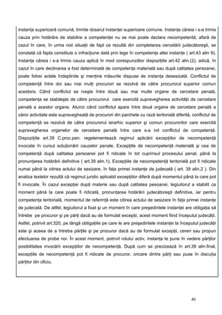 instanţa superioară comună, trimite dosarul instanţei superioare comune. Instanţa căreia i s-a trimis
cauza prin hotărâre de stabilire a competenţei nu se mai poate declara necompetentă, afară de
cazul în care, în urma noii situaţii de fapt ce rezultă din completarea cercetării judecătoreşti, se
constată că fapta constituie o infracţiune dată prin lege în competenţa altei instanţe ( art.43 alin 9).
Instanţa căreia i s-a trimis cauza aplică în mod corespunzător dispoziţiile art.42 alin.(2), adică, în
cazul în care declinarea a fost determinată de competenţa materială sau după calitatea persoanei,
poate folosi actele îndeplinite şi menţine măsurile dispuse de instanţa desesizată. Conflictul de
competenţă între doi sau mai mulţi procurori se rezolvă de către procurorul superior comun
acestora. Când conflictul se iveşte între două sau mai multe organe de cercetare penală,
competenţa se stabileşte de către procurorul care exercită supravegherea activităţii de cercetare
penală a acestor organe. Atunci când conflictul apare între două organe de cercetare penală a
căror activitate este supravegheată de procurori din parchete cu rază teritorială diferită, conflictul de
competenţă se rezolvă de către procurorul ierarhic superior şi comun procurorilor care exercită
supravegherea organelor de cercetare penală între care s-a ivit conflictul de competenţă.
Dispoziţiile art.39 C.proc.pen. regelementează regimul aplicării excepţiilor de necompetenţă
invocate în cursul soluţionării cauzelor penale. Excepţiile de necompetenţă materială şi cea de
competenţă după calitatea persoanei pot fi ridicate în tot cuprinsul procesului penal, până la
pronunţarea hotărârii definitive ( art.39 alin.1). Excepţiile de necompetenţă teritorială pot fi ridicate
numai până la citirea actului de sesizare, în faţa primei instanţe de judecată ( art. 39 alin.2 ). Din
analiza textelor rezultă că regimul juridic aplicabil excepţiilor diferă după momentul până la care pot
fi invocate. În cazul excepţiei după materie sau după calitatea pesoanei, legiuitorul a stabilit ca
moment până la care poate fi ridicată, pronunţarea hotărârii judecătoreşti definitive, iar pentru
competenţa teritorială, momentul de referinţă este citirea actului de sesizare în faţa primei instanţe
de judecată. De altfel, legiuitorul a fixat şi un moment în care preşedintele instanţei are obligaţia să
întrebe pe procuror şi pe părţi dacă au de formulat excepţii, acest moment fiind începutul judecăţii.
Astfel, potrivit art.320, pe lângă obligaţiile pe care le are preşedintele instanţei la începutul judecăţii
este şi aceea de a întreba părţile şi pe procuror dacă au de formulat excepţii, cereri sau propun
efectuarea de probe noi. În acest moment, potrivit rolului activ, instanţa le pune în vedere părţilor
posibilitatea invocării excepţiilor de necompetenţă. După cum se precizează în art.39 alin.final,
excepţiile de necompetenţă pot fi ridicate de procuror, oricare dintre părţi sau puse în discuţia
părţilor din oficiu.




                                                                                             46
 