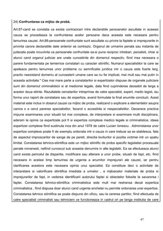 24) Confruntarea ca mijloc de probă.

Art.87-cand se constata ca exista contraziceri intre declaratiile persoanelor ascultate in aceeasi
cauza se procedeaza la confruntarea acelor persoane daca aceasta este necesara pentru
lamurirea cauzei. Art.88-persoanele confruntate sunt ascultate cu privire la faptele si imprejurarile in
privinta carora declaratiile date anterior se contrazic. Organul de urmarire penala sau instanta de
judecata poate incuviinta ca persoanele confruntate sa-si puna reciproc intrebari. pecialisti, chiar si
atunci cand organul judiciar are unele cunostiinte din domeniul respectiv, fiind insa necesara o
parere fundamentata pe temeinice constatari cu caracter stiintific. Numarul specialistilor la care se
apeleaza pentru lamurirea unor probleme cu semnficatie juridica intr o cauza este foarte larg,
practic neexistand domeniu al cunoasterii umane care sa nu fie implicat, mai mult sau mai putin in
aceasta activitate." Cea mai mare parte a constatarilor si expertizelor dispuse de organele judiciare
sunt din domeniul criminalisticii si al medicinei legale, data fiind cuprinderea deosebit de larga a
acestor doua stiinte. Rezultatele cercetarilor intreprinse de catre specialist, expert, medic legist, iau
forma unui raport de constatare sau de expertiza, avand formulate la final anumite concluzii. Acest
material este inclus in dosarul cauzei ca mijloc de proba, realizand o explicare a elementelor asupra
carora s a cerut parerea specialistilor, facand o accesibila si nespecialistilor. Deoarece practica
impune examinarea unor situatii tot mai complexe, de interpretare si examinare multi disciplinara,
aderam la opinia ca expertizele pot fi si expertize complexe medico legale si criminalistice, ideea
expertizei complexe fiind sustinuta inca din anul 1978 de catre Lucian Ionescu . Administarea unor
expertize complexe poate fi de exemplu ordonata intr o cauzs in care trebuie sa se stabilesca, fata
de aspectul improscarilor de sange de pe pereti, directia loviturilor si pozitia victimei intr un spatiu
limitat. Constatarea tehnico-stiintifica este un mijloc stiintific de proba specific legislatiei procesuale
penale romanesti, nefiind cunoscut sub aceasta denumire in alte legislatii. Ea se efectueaza atunci
cand exista pericolul de disparitie, modificare sau alterare a unor probe, situatii de fapt, etc. fiind
necesara in acelasi timp lamurirea de urgenta a anumitor imprejurari ale cauzei, iar pentru
clarificarea acestora este necesara opinia unui specialist. Ea constituie deci o activitate de
interpretare si valorificare stiintifica imediata a urmelor , a mijloacelor materiale de proba si
imprejurarilor de fapt, in vederea identificarii autorului faptei si obiectelor folosite la savarsrea i
faptei. Constatarea tehnico-stiintifica criminalistica este mult mai restransa decat expertiza
criminalistica , fiind dispusa doar atunci cand urgenta anchetei nu permite ordonarea unei expertize.
Constatarea tehnico stiintifica se poate dispune din oficiu, sau la cererea partilor, fiind efectuata de
catre specialisti criminalisti sau tehnicieni ce functioneaza in cadrul ori pe langa institutia de care




                                                                                             47
 