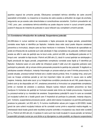 apartine organul de urmarire penala. Efectuarea constatarii tehnico stiintifice de catre anumiti
specialistii criminalistii, nu inseamna si insusirea de catre acestia a atributiilor de organ de ancheta,
asigurandu se pe acesta cale obiectivitatea si corectitudinea cercetarilor. Conform prevederilor art.
116C. proc. pen. constatarea tehnico-stiintifica se poate dispune numai in cursul urmaririi penale,
putand fi dispusa de instanta de judecata in cazul refacerii sau completarii urmaririi penale.



25) Constatarea infracţiunilor de audienţă. Suspendarea judecăţii.

Art.299-daca in cursul sedintei se savarseste o fapta prevazuta de legea penala, presedintele
constata acea fapta si identifica pe faptuitor. Instanta daca este cazul poate dispune arestarea
preventiva a invinuitului, despre care se face mentiune in incheiere. În literatură de specialitate se
arată că infracţiunile de audienţă sunt cele săvârşite în faţa completului de judecată, indiferent dacă
acesta se află în sala de şedinţă sau la locul unde, potrivit art.288, se desfăşoară judecata ori în
timpul unei cercetări la faţa locului. Potrivit art.299 alin.(1), dacă în cursul şedinţei se săvârşeşte o
faptă prevăzută de legea penală, preşedintele completului constată acea faptă şi îl identifică pe
făptuitor. Subectul pasiv al unei astfel de infracţiuni poate fi atât unul din organele judiciare care
participă la judecată, cât şi oricare dintre persoanele prezente la şedinţa de judecată. În legătură cu
săvârşirea acestei infracţiuni, instanţa întocmeşte un proces-vebal pe care îl trimite procurorului. În
acestă situaţie, procesul-verbal încheiat are o dublă natură juridică, fiind, în acelaşi timp, actul prin
care se începe urmărirea penală şi cel mai important mijloc de probă în cauza care ia astfel
naştere. Instanţa, dacă este cazul, şi cu îndeplinirea condiţiilor prevăzute de art.146, poate dispune,
ţinând cont şi de dispoziţiile art.147, arestarea preventivă a învinuitului iar preşedintele completului
emite un mandat de arestare a acestuia. Despre luarea măsurii arestării preventive se face
menţiune în încheirea de şedinţă iar învinutul arestat este trimis de îndată procurorului, împreună
cu procesul-verbal şi cu mandatul de arestare. Suspendarea judecăţii-În cazul în care se constată
că inculpatul suferă de o boală gravă care îl împiedică să participe la judecată, instanţa dispune,
prin încheire, suspendarea procesului penal , până când starea inculpatului va permite participarea
acestuia la judecată ( art.303 alin.1). În lumina modificărilor aduse prin Legea nr.281/2003, boala
gravă de care suferă inculpatul trebuie să fie constată numai printr-o expertiză medico-legală; nu
interesează dacă boala gravă este rezultatul propriei activităţi a inculpatului sau dacă este curabilă
ori nu. Potrivit art.303 alin.(2), în ipoteza în care sunt mai mulţi inculpaţi în cauza penală, iar temeiul
suspendării priveşte numai pe unul dintre ei şi dijungerea nu este posibilă, se dispune suspendarea




                                                                                             48
 