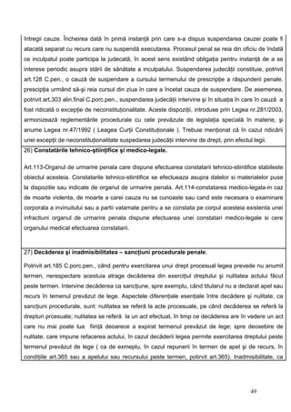 întregii cauze. Încheirea dată în primă instanţă prin care s-a dispus suspendarea cauzei poate fi
atacată separat cu recurs care nu suspendă executarea. Procesul penal se reia din oficiu de îndată
ce inculpatul poate participa la judecată, în acest sens existând obligaţia pentru instanţă de a se
interese periodic asupra stării de sănătate a inculpatului. Suspendarea judecăţii constituie, potrivit
art.128 C.pen., o cauză de suspendare a cursului termenului de prescripţie a răspunderii penale,
prescipţia urmând să-şi reia cursul din ziua în care a încetat cauza de suspendare. De asemenea,
potrivit art.303 alin.final C.porc.pen., suspendarea judecăţii intervine şi în situaţia în care în cauză a
fost ridicată o excepţie de neconstituţionalitate. Aceste dispoziţii, introduse prin Legea nr.281/2003,
armonizează reglementările procedurale cu cele prevăzute de legislaţia specială în materie, şi
anume Legea nr.47/1992 ( Leagea Curţii Constituţionale ). Trebuie menţionat că în cazul ridicării
unei excepţii de neconstituţionalitate suspedarea judecăţii intervine de drept, prin efectul legii.
26) Constatările tehnico-ştiinţifice şi medico-legale.

Art.113-Organul de urmarire penala care dispune efectuarea constatarii tehnico-stiintifice stabileste
obiectul acesteia. Constatarile tehnico-stiintifice se efectueaza asupra datelor si materialelor puse
la dispozitie sau indicate de organul de urmarire penala. Art.114-constatarea medico-legala-in caz
de moarte violenta, de moarte a carei cauza nu se cunoaste sau cand este necesara o examinare
corporala a invinuitului sau a partii vatamate pentru a se constata pe corpul acesteia existenta unei
infractiuni organul de urmarire penala dispune efectuarea unei constatari medico-legale si cere
organului medical efectuarea constatarii.



27) Decăderea şi inadmisibilitatea – sancţiuni procedurale penale.

Potrivit art.185 C.porc.pen., când pentru exercitarea unui drept procesual legea prevede nu anumit
termen, nerespectare acestuia atrage decăderea din exerciţiul dreptului şi nulitatea actului făcut
peste termen. Intervine decăderea ca sancţiune, spre exemplu, când titularul nu a declarat apel sau
recurs în temenul prevăzut de lege. Aspectele diferenţiale esenţiale între decădere şi nulitate, ca
sancţiuni procedurale, sunt: nulitatea se referă la acte procesuale, pe când decăderea se referă la
drepturi prcesuale; nulitatea se referă la un act efectuat, în timp ce decăderea are în vedere un act
care nu mai poate lua fiinţă deoarece a expirat termenul prevăzut de lege; spre deosebire de
nulitate, care impune refacerea actului, în cazul decăderii legea permite exercitarea dreptului peste
termenul prevăzut de lege ( ca de exmeplu, în cazul repunerii în termen de apel şi de recurs, în
condiţiile art.365 sau a apelului sau recursului peste termen, potirvit art.365). Inadmisibilitate, ca




                                                                                            49
 