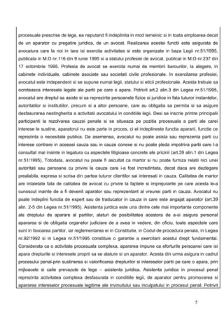procesuale prescrise de lege, ea neputand fi indeplinita in mod temeinic si in toata amploarea decat
de un aparator cu pregatire juridica, de un avocat. Realizarea acestei functii este asigurata de
avocatura care la noi in tara isi exercita activitatea si este organizate in baza Legii nr.51/1995,
publicata in M.O nr.116 din 9 iunie 1995 si a statului profesiei de avocat, publicat in M.O nr.237 din
17 octombrie 1995. Profesia de avocat se exercita numai de membrii barourilor, la alegere, in
cabinete individuale, cabinete asociate sau societati civile profesionale. In exercitarea profesiei,
avocatul este independent si se supune numai legii, statului si eticii profesionale. Acesta trebuie sa
ocroteasca interesele legale ale partii pe care o apara. Potrivit art.2 alin.3 din Legea nr.51/1995,
avocatul are dreptul sa asiste si sa reprezinte persoanele fizice si juridice in fata tuturor instantelor,
autoritatilor si institutiilor, precum si a altor persoane, care au obligatia sa permita si sa asigure
desfasurarea nestingherita a activitatii avocatului in conditiile legii. Desi se inscrie printre principalii
participanti la rezolvarea cauzei penale si se situeaza pe pozitia procesuala a parti ale carei
interese le sustine, aparatorul nu este parte in proces, ci el indeplineste functia apararii, functie ce
reprezinta o necesitate publica. De asemenea, avocatul nu poate asista sau reprezenta parti cu
interese contrare in aceeasi cauza sau in cauze conexe si nu poate pleda impotriva partii care l-a
consultat mai inainte in legatura cu aspectele litigioase concrete ale pricinii (art.39 alin.1 din Legea
nr.51/1995). Totodata, avocatul nu poate fi ascultat ca martor si nu poate furniza relatii nici unei
autoritati sau persoane cu privire la cauza care i-a fost incredintata, decat daca are dezlegare
prealabila, expresa si scrisa din partea tuturor clientilor sai interesati in cauza. Calitatea de martor
are intaietate fata de calitatea de avocat cu privire la faptele si imprejurarile pe care acesta le-a
cunoscut inainte de a fi devenit aparator sau reprezentant al vreunei parti in cauza. Avocatul nu
poate indeplini functia de expert sau de traducator in cauza in care este angajat aparator (art.39
alin. 2-5 din Legea nr.51/1995). Asistenta jurdica este una dintre cele mai importante componente
ale dreptului de aparare al partilor, alaturi de posibilitatea acestora de a-si asigura personal
apararea si de obligatia organelor judiciare de a avea in vedere, din oficiu, toate aspectele care
sunt in favoarea partilor, iar reglementarea ei in Constitutie, in Codul de procedura penala, in Legea
nr.92/1992 si in Legea nr.51/1995 constituie o garantie a exercitarii acestui drept fundamental.
Considerata ca o activitate procesuala complexa, apararea impune ca eforturile persoanei care isi
apara drepturile si interesele proprii sa se alature si un aparator. Acesta din urma asigura in cadrul
procesului penal-prin sustinerea si valorificarea drepturilor si intereselor partii pe care o apara, prin
mijloacele si caile prevazute de lege – asistenta juridica. Asistenta juridica in procesul penal
reprezinta activitatea complexa desfasurata in conditiile legii, de aparator pentru promovarea si
apararea intereselor procesuale legitime ale invinuitului sau inculpatului in procesul penal. Potrivit


                                                                                               5
 