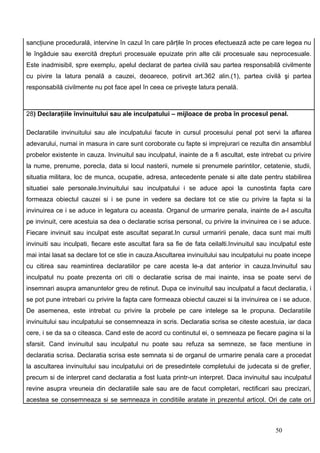 sancţiune procedurală, intervine în cazul în care părţile în proces efectuează acte pe care legea nu
le îngăduie sau exercită drepturi procesuale epuizate prin alte căi procesuale sau neprocesuale.
Este inadmisibil, spre exemplu, apelul declarat de partea civilă sau partea responsabilă civilmente
cu pivire la latura penală a cauzei, deoarece, potirvit art.362 alin.(1), partea civilă şi partea
responsabilă civilmente nu pot face apel în ceea ce priveşte latura penală.



28) Declaraţiile învinuitului sau ale inculpatului – mijloace de proba în procesul penal.

Declaratiile invinuitului sau ale inculpatului facute in cursul procesului penal pot servi la aflarea
adevarului, numai in masura in care sunt coroborate cu fapte si imprejurari ce rezulta din ansamblul
probelor existente in cauza. Invinuitul sau inculpatul, inainte de a fi ascultat, este intrebat cu privire
la nume, prenume, porecla, data si locul nasterii, numele si prenumele parintilor, cetatenie, studii,
situatia militara, loc de munca, ocupatie, adresa, antecedente penale si alte date pentru stabilirea
situatiei sale personale.Invinuitului sau inculpatului i se aduce apoi la cunostinta fapta care
formeaza obiectul cauzei si i se pune in vedere sa declare tot ce stie cu privire la fapta si la
invinuirea ce i se aduce in legatura cu aceasta. Organul de urmarire penala, inainte de a-l asculta
pe invinuit, cere acestuia sa dea o declaratie scrisa personal, cu privire la invinuirea ce i se aduce.
Fiecare invinuit sau inculpat este ascultat separat.In cursul urmaririi penale, daca sunt mai multi
invinuiti sau inculpati, fiecare este ascultat fara sa fie de fata ceilalti.Invinuitul sau inculpatul este
mai intai lasat sa declare tot ce stie in cauza.Ascultarea invinuitului sau inculpatului nu poate incepe
cu citirea sau reamintirea declaratiilor pe care acesta le-a dat anterior in cauza.Invinuitul sau
inculpatul nu poate prezenta ori citi o declaratie scrisa de mai inainte, insa se poate servi de
insemnari asupra amanuntelor greu de retinut. Dupa ce invinuitul sau inculpatul a facut declaratia, i
se pot pune intrebari cu privire la fapta care formeaza obiectul cauzei si la invinuirea ce i se aduce.
De asemenea, este intrebat cu privire la probele pe care intelege sa le propuna. Declaratiile
invinuitului sau inculpatului se consemneaza in scris. Declaratia scrisa se citeste acestuia, iar daca
cere, i se da sa o citeasca. Cand este de acord cu continutul ei, o semneaza pe fiecare pagina si la
sfarsit. Cand invinuitul sau inculpatul nu poate sau refuza sa semneze, se face mentiune in
declaratia scrisa. Declaratia scrisa este semnata si de organul de urmarire penala care a procedat
la ascultarea invinuitului sau inculpatului ori de presedintele completului de judecata si de grefier,
precum si de interpret cand declaratia a fost luata printr-un interpret. Daca invinuitul sau inculpatul
revine asupra vreuneia din declaratiile sale sau are de facut completari, rectificari sau precizari,
acestea se consemneaza si se semneaza in conditiile aratate in prezentul articol. Ori de cate ori



                                                                                            50
 