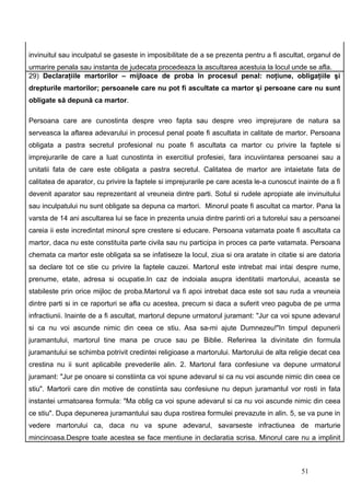 invinuitul sau inculpatul se gaseste in imposibilitate de a se prezenta pentru a fi ascultat, organul de
urmarire penala sau instanta de judecata procedeaza la ascultarea acestuia la locul unde se afla.
29) Declaraţiile martorilor – mijloace de proba în procesul penal: noţiune, obligaţiile şi
drepturile martorilor; persoanele care nu pot fi ascultate ca martor şi persoane care nu sunt
obligate să depună ca martor.

Persoana care are cunostinta despre vreo fapta sau despre vreo imprejurare de natura sa
serveasca la aflarea adevarului in procesul penal poate fi ascultata in calitate de martor. Persoana
obligata a pastra secretul profesional nu poate fi ascultata ca martor cu privire la faptele si
imprejurarile de care a luat cunostinta in exercitiul profesiei, fara incuviintarea persoanei sau a
unitatii fata de care este obligata a pastra secretul. Calitatea de martor are intaietate fata de
calitatea de aparator, cu privire la faptele si imprejurarile pe care acesta le-a cunoscut inainte de a fi
devenit aparator sau reprezentant al vreuneia dintre parti. Sotul si rudele apropiate ale invinuitului
sau inculpatului nu sunt obligate sa depuna ca martori. Minorul poate fi ascultat ca martor. Pana la
varsta de 14 ani ascultarea lui se face in prezenta unuia dintre parinti ori a tutorelui sau a persoanei
careia ii este incredintat minorul spre crestere si educare. Persoana vatamata poate fi ascultata ca
martor, daca nu este constituita parte civila sau nu participa in proces ca parte vatamata. Persoana
chemata ca martor este obligata sa se infatiseze la locul, ziua si ora aratate in citatie si are datoria
sa declare tot ce stie cu privire la faptele cauzei. Martorul este intrebat mai intai despre nume,
prenume, etate, adresa si ocupatie.In caz de indoiala asupra identitatii martorului, aceasta se
stabileste prin orice mijloc de proba.Martorul va fi apoi intrebat daca este sot sau ruda a vreuneia
dintre parti si in ce raporturi se afla cu acestea, precum si daca a suferit vreo paguba de pe urma
infractiunii. Inainte de a fi ascultat, martorul depune urmatorul juramant: "Jur ca voi spune adevarul
si ca nu voi ascunde nimic din ceea ce stiu. Asa sa-mi ajute Dumnezeu!"In timpul depunerii
juramantului, martorul tine mana pe cruce sau pe Biblie. Referirea la divinitate din formula
juramantului se schimba potrivit credintei religioase a martorului. Martorului de alta religie decat cea
crestina nu ii sunt aplicabile prevederile alin. 2. Martorul fara confesiune va depune urmatorul
juramant: "Jur pe onoare si constiinta ca voi spune adevarul si ca nu voi ascunde nimic din ceea ce
stiu". Martorii care din motive de constiinta sau confesiune nu depun juramantul vor rosti in fata
instantei urmatoarea formula: "Ma oblig ca voi spune adevarul si ca nu voi ascunde nimic din ceea
ce stiu". Dupa depunerea juramantului sau dupa rostirea formulei prevazute in alin. 5, se va pune in
vedere martorului ca, daca nu va spune adevarul, savarseste infractiunea de marturie
mincinoasa.Despre toate acestea se face mentiune in declaratia scrisa. Minorul care nu a implinit



                                                                                            51
 