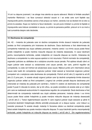 14 ani nu depune juramant; i se atrage insa atentia sa spuna adevarul. Modul si limitele ascultarii
martorilor Martorului i se face cunoscut obiectul cauzei si i se arata care sunt faptele sau
imprejurarile pentru dovedirea carora a fost propus ca martor, cerandu-i-se sa declare tot ce stie cu
privire la acestea. Dupa ce martorul a facut declaratii, i se pot pune intrebari cu privire la faptele si
imprejurarile care trebuie constatate in cauza, cu privire la persoana partilor, precum si in ce mod a
luat cunostinta despre cele declarate.



30) Declinarea de competenţă.

Art. 42. - Instanta de judecata care isi declina competenta trimite dosarul instantei de judecata
aratata ca fiind competenta prin hotararea de declinare. Daca declinarea a fost determinata de
competenta materiala sau dupa calitatea persoanei, instanta careia i s-a trimis cauza poate folosi
actele indeplinite si poate mentine masurile dispuse de instanta desesizata. In cazul declinarii
pentru necompetenta teritoriala, actele indeplinite ori masurile dispuse se mentin. Hotararea de
declinare a competentei nu este supusa apelului si nici recursului. Potrivit normelor de competenţă,
organelor judiciare au abilitatea de a soluţiona anumite cauze penale. Pot apărea situaţii când un
organ judiciar este sesizat cu soluţionarea unei cauze penale, dar care, potrivit regulilor de
competenţă, nu este cel îndrituit să soluţioneze acea cauză. Mijlocul juridic prin intermediul căruia
cauza este luată din competenţa organului judiciar iniţial sesizat şi transmisă organului judiciar
competent să o soluţionze este declinarea de competenţă. Potrivit art.42 alin.(1) raportat la art.45
alin.(1) C.proc.pen., în aceste situaţii organul judiciar care îşi declină competenţa trimite dosarului
organului judiciar arătat ca fiind competent ( organul de urmărie penală dispune declinarea prin
ordonanţă iar instanţa de judecată prin sentinţă ). Având în vedere că declinarea de competenţă
poate fi pusă în discuţie la cerere, dar şi din oficiu, se poate considera că acesta este şi un mijloc
prin care se realizează autocontrolul în respectarea regulilor de competenţă. Dacă declinarea a fost
determinată de competenţa materială sau după calitatea persoanei, instanţa căreia i s-a trimis
cauza poate folosi actele îndeplinite şi poate menţine măsurile dispuse de instanţa desesizată
( art.42 alin.2 ). Textul reglementează cazurile în care organul judiciar după sesizare şi până în
momentul declinării îndeplineşte diferite activităţi procesuale ori a dispus luarea unor măsuri cu
caracter procesual. În aceste situaţii, instanţa în favoarea căreia s-a declinat competenţa poate
folosi actele îndeplinte sau poate menţine măsurile dispuse. În cazul declinării pentru necompetenţă
teritorială, actele îndeplinite ori măsurile dispuse se menţin ( art.42 alin.3 . Din regelemenatarea




                                                                                           52
 