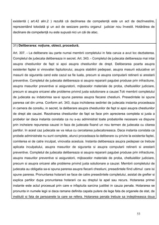 existentă ( art.42 alin.2 ) rezultă că declinarea de competenţă este un act de dezînvestire,
reprezentând totodată şi un act de sesizare pentru organul judiciar nou învestit. Hotărârea de
declinare de competenţă nu este supusă nici un căi de atac.



31) Deliberarea: noţiune, obiect, procedură.

Art. 307. - La deliberare iau parte numai membrii completului in fata caruia a avut loc dezbaterea.
Completul de judecata delibereaza in secret. Art. 343. - Completul de judecata delibereaza mai intai
asupra chestiunilor de fapt si apoi asupra chestiunilor de drept. Deliberarea poarta asupra
existentei faptei si vinovatiei faptuitorului, asupra stabilirii pedepsei, asupra masurii educative ori
masurii de siguranta cand este cazul sa fie luata, precum si asupra computarii retinerii si arestarii
preventive. Completul de judecata delibereaza si asupra repararii pagubei produse prin infractiune,
asupra masurilor preventive si asiguratorii, mijloacelor materiale de proba, cheltuielilor judiciare,
precum si asupra oricarei alte probleme privind justa solutionare a cauzei.Toti membrii completului
de judecata au indatorirea sa-si spuna parerea asupra fiecarei chestiuni. Presedintele isi spune
parerea cel din urma. Conform art. 343, dupa inchiderea sedintei de judecata instanta procedeaza
in camera de consiliu, in secret, la deliberare asupra chestiunilor de fapt si apoi asupra chestiunilor
de drept ale cauzei. Rezolvarea chestiunilor de fapt se face prin aprecierea completa si justa a
probelor iar daca instanta constata ca nu s-au administrat toate probatoriile necesare va dispune
prin incheiere repunerea cauzei in faza de judecata fixand un nou termen de judecata cu citarea
partilor. In acest caz judecata se va relua cu cercetarea judecatoreasca. Daca instanta constata ca
probele administrate nu sunt complete, atunci procedeaza la deliberare cu privire la existenta faptei,
comiterea ei de catre inculpat, vinovatia acestuia. Instanta delibereaza asupra pedepsei ce trebuie
aplicata inculpatului, asupra masurilor de siguranta si asupra computarii retinerii si arestarii
preventive. Completul de judecata delibereaza si asupra repararii pagubei produse prin infractiune,
asupra masurilor preventive si asiguratorii, mijloacelor materiale de proba, cheltuielilor judiciare,
precum si asupra oricarei alte probleme privind justa solutionare a cauzei. Membrii completului de
judecata au obligatia sa-si spuna parerea asupra fiecarii chestiuni, presedintele fiind ultimul care isi
spune parerea. Pronuntarea hotararii se face de catre presedintele completului, asistat de grefier si
explica partilor dupa pronuntarea hotararii ca au dreptul la apel sau recurs. Hotararea primei
instante este actul procesual prin care e infaptuita sarcina justitiei in cauza penala. Hotararea se
pronunta in numele legii si daca ramane definita capata putere de lege fata de organele de stat, de
institutii si fata de persoanele la care se refera. Hotararea penala trebuie sa indeplineasca doua




                                                                                           53
 