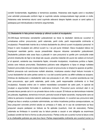 conditii fundamentale, legalitatea si temeinicia acesteia. Hotararea este legala cand e rezultatul
unei activitati procesuale conform legii si cuprinde solutia corespunzatoare legii penale si civile.
Hotararea este temeinica atunci cand cuprinde adevarul despre faptele cauzei si cand aplica o
pedeapsa just individualizata si temeinic argumentata.




32) Dezbaterile în fata primei instanţe şi ultimul cuvânt al inculpatului.

Art.340-dupa terminarea cercetarilor judecatoresti se trece la dezbateri dandu-se cuvantul in
urmatoarea ordine: procurorului, partii vatamate, partii civile, partii responsabile civilmente si
inculpatului. Presedintele inainte de a incheia dezbaterile da ultimul cuvant inculpatului personal. In
timpul in care inculpatul are ultimul cuvant nu i se pot pune intrebari. Daca inculpatul releva noi
imprejurari esentiale pentru cauza presedintele dispune reluarea cercetarilor judecatoresti.
Dezbaterile judiciare este acea faza a judecatii in care procurorul si partile prin concluziile orale
priviind chestiunile de fapt si de drept ale cauzei, prezinta instantei din punct de vedere al invinuirii
si al apararii, existenta sau inexistenta faptei, vinovatia inculpatului, incadrarea juridica a faptei,
solutia care trebuie pronuntata. Dezbaterea judiciara este obligatorie si lipsa ei atrage nulitatea
hotararii pronuntate intrucat incalca dreptul la cuvant al procurorului si dreptul la aparare al partilor.
Nefiind prevazuta sub sanctiunea nulitatii absolute, incalcarea acestui drept trebuie invocata in
cursul dezbaterilor de catre partea careia nu i s-a dat cuvantul pentru ca altfel nulitatea se acopera.
Ordinea de desfasurare a dezbaterilor este cea prevazuta in art. 340, cuvantul acordandu-se mai
intai procurorului, apoi partii vatamate, partii civile, partii responsabile civilmente si in final
inculpatului. Aceasta ordine are in vedere necesitatea cunoasterii de catre parti, in special de
inculpat a argumentelor formulate in sustinerea invinuirii. Procurorul pune concluzii atat in ce
priveste latura penala cat si in ce priveste latura civila a cauzei. El trebuie sa demonstreze instantei
de judecata, legalitatea, temeinicia invinuirii, pericolul social al faptei savarsite, imprejurarile care se
refera la persoana inculpatului cerand pedeapsa corespunzatoare. In cuvantul sau procurorul este
obligat sa faca o analiza a probelor administrate, sa indice incadrarea juridica corespunzatoare, sa
faca propuneri concrete priviind solutia ce urmeaza a fi data, iar in caz de condamnare sa faca
propuneri asupra pedepsei ce trebuie sa fie aplicata (cuantum, mod de executare). Partea
vatamata se limiteaza in cuvantul sau la latura penala a cauzei si are obligatia sa examineze
aceleasi conditii de fond si forma ca ale procurorului. Partea civila are cuvantul numai la latura civila
si la cheltuielile judiciare pe care le-a facut. Partea responsabila civilmente are cuvantul numai cu




                                                                                              54
 