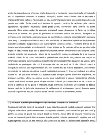privire la raspunderea sa civila dar poate demonstra si inexistenta raspunderii civile a inculpatului
sau o raspundere diminuata a acestuia. Inculpatul, avand ultimul cuvant face o expunere a
imprejurarilor care stabilesc nevinovatia sa, sau a celor imprejurari care atenueaza raspunderea sa
penala sau civila. Partile cand sunt asistate de aparator participa la dezbateri prin cuvantul
aparatorilor. Aparatorul inculpatului poate pleda pentru nevinovatie cand probele nu sustin
vinovatia. Daca exista probe de vinovatie aparatorul, poate demonstra ca fapta nu constituie
infractiune ci abatere, sau poate sa primeasca o incadrare juridica mai usoara. Acceptand ca
invinuirea este intemeiata, aparatorul poate sa demonstreze existenta circumstantelor atenuante
care atrag o pedeapsa mai blanda sau o alta modalitate de executare a pedepsei (suspendarea
executarii pedepsei, suspendarea sub supraveghere, amenda penala). Pledoaria trebuie sa se
bazeze numai pe probele administrate din dosar, trebuie sa fie motivata si bazata pe dispozitiile
legale. In cazul in care dupa ce s-a dat cuvantul tuturor partilor, procurorul sau una din parti vor sa
prezinte instantei noi argumente atunci se da cuvantul in replica cu obligatia de a se respecta
aceeasi ordine. In tot cursul dezbaterilor, presedintele completului de judecata are dreptul sa
intrerupa pe cei care au cuvantul daca in sustinerile lor depasesc limitele cauzei ce se judeca. Cand
dezbaterile se prelungesc ele pot fi intrerupte dar nu mai mult de 5 zile. Ultimul cuvant al
inculpatului personal este reglementat de art. 341. Inainte de a se incheia dezbaterile, presedintele
completului de judecata da ultimul cuvant inculpatului personal. In timp ce inculpatul are ultimul
cuvant nu i se pot pune intrebari. Cu aceasta ocazie inculpatul poate aduce noi argumente, noi
precizari esentiale, ultima sa aparare pentru justa solutionare a cauzei. Neacordarea ultimului
cuvant inculpatului personal poate atrage nulitatea hotararii pronuntate daca se va constata ca
exista o vatamare ce nu poate fi inlaturata. Dupa terminarea dezbaterii judecatoresti se declara
inchisa sedinta de judecata trecandu-se la deliberarea si solutionarea cauzei. Instanta poate
dispune ca partile sa depune concluzii scrise care sa cuprinda sustinerile facute oral.




33) Dispoziţii speciale privind reţinerea şi arestarea preventivă a minorului.

Persoanelor reţinute minore li se asigură în toate cazurile asistenţă juridică, organele judiciare fiind
obligate să ia măsuri pentru desemnarea unui apărator din oficiu, dacă minorul nu şi-a ales unul, şi
pentru ca acesta să poată lua contact direct cu minorul. Atunci când se dispune reţinerea unui
minor se încunoştiinţează despre aceasta imediat părinţii, tutorele, persoana în îngrijirea sau sub
supravegherea căruia se află minorul, alte persoane pe care le desemnează acesta.În timpul




                                                                                          55
 