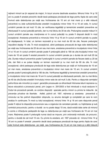 reţinerii minorii se ţin separat de majori, în locuri anume destinate acestora. Minorul între 14 şi 16
ani nu poate fi arestat preventiv decât dacă pedeapsa prevăzută de lege pentru fapta de care este
învinuit este detenţiunea pe viaţă sau închisoarea de 10 ani ori mai mare şi o altă măsură
preventivă nu este suficientă.Durata arestării inculpatului minor între 14 si 16 ani este, în cursul
urmăririi penale de cel mult 15 zile, iar verificarea legalităţii şi temeiniciei arestării preventive se
efectuează în cursul judecăţii periodic, dar nu mai târziu de 30 de zile. Prelungirea acestei măsuri în
cursul urmăririi penale sau menţinerea ei în cursul judecăţii nu poate fi dispusă decât în mod
excepţional. Arestarea preventivă a minorului între 14 şi 16 ani în cursul urmăririi penale nu poate
să depăşească, în total, un termen rezonabil şi nu mai mult de 60 de zile, fiecare prelungire
neputând depăşi 15 zile. În mod excepţional, când pedeapsa prevazută de lege este detenţiunea
pe viaţă sau închisoarea de 20 de ani sau mai mare, arestarea preventivă a inculpatului minor între
14 si 16 ani în cursul urmăririi penale poate fi prelungită până la 180 de zile.Inculpatul minor mai
mare de 16 ani poate fi arestat preventiv în cursul urmăririi penale pe o durata de cel mult 20 de
zile. Durata măsurii preventive poate fi prelungită în cursul urmăririi penale de fiecare dată cu 20 de
zile, dar fără a se putea depăşi un termen rezonabil şi nu mai mult de 90 de zile. În mod
excepţional, când pedeapsa prevăzută de lege este detenţiunea pe viaţă ori închisoarea de 10 ani
ori mai mare, arestarea preventivă a inculpatului minor mai mare de 16 ani, în cursul urmăririi
penale poate fi prelungită până la 180 de zile. Verificarea legalităţii şi temeiniciei arestării preventive
a inculpatului minor mai mare de 16 ani în cursul judecăţii se efectuează periodic, dar nu mai târziu
de 40 de zile.Durata arestării învinuitului minor este de cel mult 3 zile. Pentru a răspunde cerinţelor
psiho-fizice ale minorilor şi a spori garanţiile procesuale ce eficentiază înbinarea laturii represive cu
latura educativă a procesului penal, prin Legea nr. 281/2003 a fost introdusă o nouă secţiune în
Codul de procedură penală, ce conţine dispoziţii speciale pentru minori cu privire la măsurile de
prevenţie privative de libertate.    Astfel, potrivit art. 160e, reţinerea şi arestarea      preventivă a
minorului se fac potrivit dispoziţiilor obişnuite, cu anume derogări şi completări pe care le vom
analiza în continuare. În mod cu totul excepţional, minorul între 14 şi 16 ani care răspunde penal
poate fi reţinut la dispoziţia procurorului sau a organului de cercetare penală, cu înştiinţarea şi sub
controlul procurorului, pentru o durată ce nu poate depşi 10 ore, dacă există date certe că minorul
a comis o infracţiune pedepsită de lege cu detenţiunea pe viaţă sau închisoare de 10 ani ori mai
mare. Reţinerea poate fi prelungită numai dacă se impune, prin ordonanţă motivată, de procuror,
pentru o durată de cel mult 10 ore. Cu privire la arestare, art. 160h prevede că minorul între 14 şi
16 ani nu poate fi arestat preventiv decât dacă pedeapsa prevăzută de lege pentru fapta de care
este învinuit este detenţiunea pe viaţă sau închisoarea de 10 ani ori mai mare şi o altă măsură



                                                                                             56
 