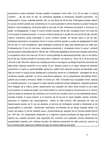 preventivă nu este suficientă. Durata arestării inculpatului minor între 14 şi 16 ani este, în cursul
urmăririi   , de cle mult 15 zile, iar verificarea legalităţii şi temeiniciei arestării preventive      se
efectuează în cursul judecăţii periodic, dar nu mai târziu de 30 de zile. Prelungirea acestei măsuri
în cursul urmăririi penale sau menţinerea ei în cursul judecăţii în primă instanţă nu poate fi dispusă
decât în mod excepţional, de fiecrae dată cu cel mult 15 zile. Arestarea preventivă a minorului nu
poate să depăşească, în total, în cursul urmăririi penale, 60 de zile. Inculpatul minor mai mare de
16 ani poate fi arestat preventiv în cursul urmăririi penale pe o durată de cel mult 20 de zile. Durata
măsurii preventive poate prelungită în cursul urmăririi penale, de fiecare dată cu 20 de zile.
Arestarea preventivă a inculpatului minor în cursul urmăririi penale nu poate să depăşească în total
90 de zile. În mod excepţional, când pedeapsa prvăzută de lege este detenţiunea pe viaţă sau
închisoarea de 10 ani ori mai mare, asrestarea preventivă a inculpatului minor în cursul urmăririi
penale poate fi prelungită până la 180 de zile. Verificarea leglaităţii şi temeiniciei arestării preventive
a inculpatului minor mai mare de 16 ani în cursul judecăţii se efectuează periodic, dar nu mai târziu
de 40 de zile. Durata arestării învinuitului minor, indiferent de vârsta sa (între 14 şi 18 ani) este de
cel mult 3 zile. Minorilor reţinuţi sau arestaţi preventiv li se asigură, pe lângă drepturile prevăzute de
lege pentru deţinuţii preventiv ce au peste 18 ani, drepturi proprii şi un regim special de detenţie
preventivă, în raport cu particularităţile vârstei lor, astfel încât măsurile privative de liberatate luate
faţă de minori în scopul bunei desfăşurări a procesului penal ori a împiedicării sustragerii lor de la
urmărirea penală, judecată ori de la executarea pedepsei să nu prejudicieze dezvoltarea fizică,
psihică sau morală a minorului. Astfel, în lumina art. 160f, învinuiţilor sau inculpaţilor minori, reţinuţi
ori arestaţi preventiv, li se asigură în toate cazurile asistenţă juridică obligatorie, organele judiciare
fiind obligate să ia măsuri pentru desemnarea unui apărător din oficiu dacă minorul nu şi-a ales
unul şi pentru ca acesta să poată lua contact direct cu minorul arestat şi să comunice cu el. Atunci
când se dispune arestarea sau reţinerea unui învinuit sau inculpat minor se încunoştinţează despre
aceasta imediat, în cazul reţinerii, şi în teremen de 24 de ore în cazul arestării, părinţii, tutorele,
persoana în îngrijirea sau supravegherea          căreia se află minorul, alte persoane pe care le
desemnează acesta, iar în caz de arestare, şi serviciu de reintegrare socială a infractorilor şi de
supraveghere a executării sancţiunilor neprivative de libertate de pe lângă instanţa căreia i-ar
reveni să judece în primă instanţă cauza, consemnându-se aceasta într-un proces-verbal.Potrivit
art. 160f alin. (5), respectarea drepturilor şi a regimului special prevăzute de lege pentru minorii
reţinuţi sau arestaţi preventiv este asigurată prin controlul unui judecător anume desemnat de
preşedintele instanţei, prin vizitarea locurilor de deţinere preventivă de către procuror, precum şi
prin controlul altor organisme abilitate de lege să viziteze deţinuţii preventiv.



                                                                                             57
 