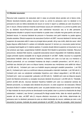 34) Efectele recursului.

Recursul este suspensiv de executare atat in ceea ce priveste latura penala cat si latura civila.
Efectul devolutiv-instanta judeca recursul numai cu privire la persoana care l-a declarat si la
persoana la care se refera declaratia de recurs si numai in raport cu calitatea pe care recurentul o
are in recurs. Efectul extensiv-instanta examineaza cauza prin extindere si cu privire la partile care
nu au declarat recurs.Procurorul poate cere extinderea recursului sau si la alte persoane.
Neagravarea situatiei in propriul recurs-instanta nu poate crea o situatie mai grea pentru cel care a
declarat recurs. In recursul declarat de procuror in favoarea unei parti instanta nu poate agrava
situatia acesteia. Efectul suspensiv de executare-Conform art.3855, recursul declarat în termen este
suspensiv de executare atât în ceea ce priveşte latura penală, cât şi cea civilă, afară de cazul când
legea dispune altfel.Având în vedere că instituţiile repunerii în termen şi a recursului peste termen
au aceeaşi bază legală ca în materia apelului, în aceste situaţii efectul suspensiv al recursului nu se
mai produce ope legis, suspendarea hotărârii atacate fiind lăsată la aprecierea instanţei. Recursul
procurorului, declarat fără rezerve, suspendă executarea tuturor dispoziţiilor din hotărârea atacata.
Legea prevede expres excepţiile de la regula prevăzută în art.3855. Astfel, recursul nu suspendă
executarea hotărârii când se declară împotriva: încheierii prin care s-a luat sau s-a menţinut o
măsură preventivă, ori s-a constatat încetarea de drept a arestării preventive ( art.141 alin.2 );
sentinţei sau deciziei prin care s-a dispus luarea, revocarea sau menţinerea unei astfel de măsuri
( art.350 alin.4); încheierii prin care s-a hotărârt asupra prelungirii arestării preventive ( art.159
alin.9 ); încheierii prin care s-a confirmat măsura procesuală a internării medicale ( art.162 alin.6 );
încheierii prin care s-a soluţionat contestaţia împotriva unor măsuri asigurătorii ( art.168 alin.2);
încheierii prin care s-a suspendat judecata ( art.303 alin.3); hotărârii prin care se dispune asupra
cererii de liberare provizoire cu excepţia recursului declarat de procuror ( art.450 alin.4). Totodată,
potrivit art.450 alin.(4), recursul declarat împotirva hotărârii prin care s-a soluţionat cererea de
liberare provizorie, cu excepţia celui declarat de procuror, nu este suspensiv de executare. Efectul
devolutiv-Având în vedere motivele pentru care se poate declara recurs, cu excepţia erorii de fapt,
în faţa instanţei de recurs pricina se devoluează numai parţial, doar cu privire la chestiunile de drept
substanţial ( material ) sau formal ( procesual).Pe lângă aceste limite, date de natură specifică a
acestei căi de atac, art.3856 alin.(1) impune efectului recursului şi alte limite, determinate de:
persoana care l-a declarat; persoana la care se referă declaraţia de recurs; calitatea pe care o are
recurentul în proces; motivele de casare prevăzute în art.3859. Cu titlu de excepţie, când recursul




                                                                                           58
 