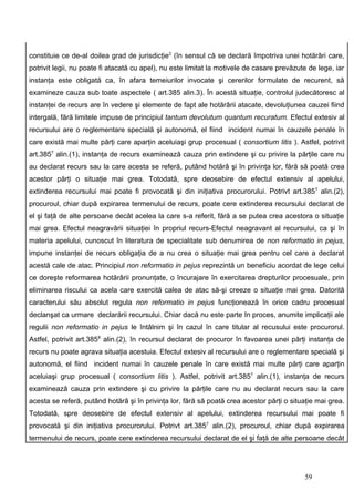 constituie ce de-al doilea grad de jurisdicţie2 (în sensul că se declară împotriva unei hotărâri care,
potrivit legii, nu poate fi atacată cu apel), nu este limitat la motivele de casare prevăzute de lege, iar
instanţa este obligată ca, în afara temeiurilor invocate şi cererilor formulate de recurent, să
examineze cauza sub toate aspectele ( art.385 alin.3). În acestă situaţie, controlul judecătoresc al
instanţei de recurs are în vedere şi elemente de fapt ale hotărârii atacate, devoluţiunea cauzei fiind
intergală, fără limitele impuse de principiul tantum devolutum quantum recuratum. Efectul extesiv al
recursului are o reglementare specială şi autonomă, el fiind incident numai în cauzele penale în
care există mai multe părţi care aparţin aceluiaşi grup procesual ( consortium litis ). Astfel, potrivit
art.3857 alin.(1), instanţa de recurs examinează cauza prin extindere şi cu privire la părţile care nu
au declarat recurs sau la care acesta se referă, putând hotărâ şi în privinţa lor, fără să poată crea
acestor părţi o situaţie mai grea. Totodată, spre deosebire de efectul extensiv al apelului,
extinderea recursului mai poate fi provocată şi din iniţiativa procurorului. Potrivt art.3857 alin.(2),
procuroul, chiar după expirarea termenului de recurs, poate cere extinderea recursului declarat de
el şi faţă de alte persoane decât acelea la care s-a referit, fără a se putea crea acestora o situaţie
mai grea. Efectul neagravării situaţiei în propriul recurs-Efectul neagravant al recursului, ca şi în
materia apelului, cunoscut în literatura de specialitate sub denumirea de non reformatio in pejus,
impune instanţei de recurs obligaţia de a nu crea o situaţie mai grea pentru cel care a declarat
acestă cale de atac. Principiul non reformatio in pejus reprezintă un beneficiu acordat de lege celui
ce doreşte reformarea hotărârii pronunţate, o încurajare în exercitarea drepturilor procesuale, prin
eliminarea riscului ca acela care exercită calea de atac să-şi creeze o situaţie mai grea. Datorită
caracterului său absolut regula non reformatio in pejus funcţionează în orice cadru procesual
declanşat ca urmare declarării recursului. Chiar dacă nu este parte în proces, anumite implicaţii ale
regulii non reformatio in pejus le întâlnim şi în cazul în care titular al recusului este procurorul.
Astfel, potrivit art.3858 alin.(2), în recursul declarat de procuror în favoarea unei părţi instanţa de
recurs nu poate agrava situaţia acestuia. Efectul extesiv al recursului are o reglementare specială şi
autonomă, el fiind incident numai în cauzele penale în care există mai multe părţi care aparţin
aceluiaşi grup procesual ( consortium litis ). Astfel, potrivit art.3857 alin.(1), instanţa de recurs
examinează cauza prin extindere şi cu privire la părţile care nu au declarat recurs sau la care
acesta se referă, putând hotărâ şi în privinţa lor, fără să poată crea acestor părţi o situaţie mai grea.
Totodată, spre deosebire de efectul extensiv al apelului, extinderea recursului mai poate fi
provocată şi din iniţiativa procurorului. Potrivt art.3857 alin.(2), procuroul, chiar după expirarea
termenului de recurs, poate cere extinderea recursului declarat de el şi faţă de alte persoane decât




                                                                                            59
 