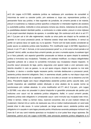 art.3 din Legea nr.51/1995, asistenta juridica se realizeaza prin acordarea de consultatii si
intocmirea de cereri cu caracter juridic, prin asistarea si, dupa caz, reprezentarea juridica, a
persoanelor fizice sau juridice, in fata organelor de jurisdictie, de urmarire penala si de notariat,
precum si sustinerea cu mijloace juridice specifice a drepturilor si intereselor legitime ale acestora
cu autoritatile publice, institutiile si orice persoana romana sau straina, redactarea de acte juridice,
cu posibilitatea atestarii identitatii partilor, a continutului si a datei actelor, precum si orice mijloace
si cai proprii exercitarii dreptului de aparare, in conditiile legii. Din continutul art.6 alin.4 si art.171
alin.1 C.pr.pen cat si din alte reglementari, rezulta ca orice parte are dreptul sa fie asistata de
aparator in tot cursul procesului penal, iar folosirea acestui drept este facultativa, in sensul ca
partile vor aprecia daca vor apela sau nu la aparator. Tinand cont de toate aceste consideratii se
poate spune ca asistenta juridica este facultativa. Prin modificarile Legii nr.32/1990, legiuitorul a
inlocuit, in art.171 alin.1, formula „in tot cursul procesului penal” cu „in tot cursul urmarii penale si al
judecatii” dorind, astfel, sa aduca faza urmaririi penale, pe care o numeste expres, la aceleasi rigori
ca si faza judecatii, sub aspectul garantiilor procesuale ce trebuie sa apere dreptul la asistenta
juridica a invinuitului sau inculpatului. Totodata, prin aceleasi modificari, s-a dispus obligativitatea
organelor judiciare de a aduce la cunostiinta invinuitului sau inculpatului dreptul respectiv. In
anumite cazuri prevazute de lege, pentru asigurarea unei aparari reale a unor persoane care,
datorita situatiilor in care se gasesc, nu se pot apara singure, dreptul de aparare nu mai este
facultativ, ci devine o conditie legala necesara pentru normala desfasurare a procesului penal,
asistenta juridica devenind obligatorie. Deci, in asemenea situatii, partile nu mai dispun dupa voie
de dreptul de a fi asistate de un aparator, ci, daca nu si-a ales un avocat i se va desemna unul din
oficiu. Prevederile legale care impun obligativitatea asistentei juridice pentru cazurile date, sunt
conditii imperative ale valabilitatii actelor efectuate si orice abatere de la aceste norme se
sanctioneaza prin nulitate absoluta. In urma modificarilor art.171 alin.2 C.pr.pen., prin Legea
nr.32/1990, s-au adus noi prevederi in planul drepturilor si garantiilor procesuale ale partilor prin
instituirea unor cazuri noi de asistenta juridica obligatorie. Astfel, in cursul urmaririi penale,
asistenta juridica este obligatorie in urmatoarele cazuri: cand invinuitul sau inculpatul este minor,
militar in termen, militar cu termen redus, rezervist concentrat, elev al unei institutii militare de
invatamant, internat intr-un centru de reeducare sau intr-un institut medical-educativ ori cand este
arestat chiar in alta cauza. In cursul judecatii, pe langa aceste cazuri, asistenta juridica este
obligatorie si in cauzele in care legea prevede pentru infractiunea savarsita pedeapsa inchisorii mai
mare de 5 ani sau cand instanta apreciaza ca inculpatul nu si-ar putea face singur apararea. De
asemenea, potrivit art.2 din Legea nr.83/1992, este prevazuta asistenta juridica obligatorie si in


                                                                                               6
 