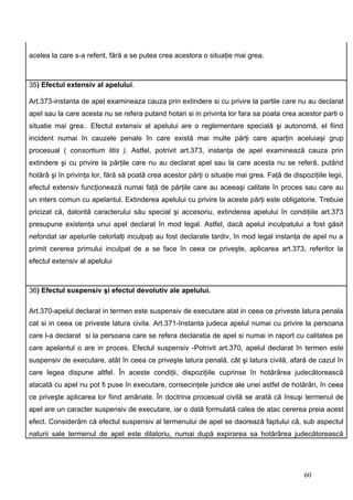 acelea la care s-a referit, fără a se putea crea acestora o situaţie mai grea.



35) Efectul extensiv al apelului.

Art.373-instanta de apel examineaza cauza prin extindere si cu privire la partile care nu au declarat
apel sau la care acesta nu se refera putand hotari si in privinta lor fara sa poata crea acestor parti o
situatie mai grea.. Efectul extensiv al apelului are o reglementare specială şi autonomă, el fiind
incident numai în cauzele penale în care există mai multe părţi care aparţin aceluiaşi grup
procesual ( consortium litis ). Astfel, potrivit art.373, instanţa de apel examinează cauza prin
extindere şi cu privire la părţile care nu au declarat apel sau la care acesta nu se referă, putând
hotărâ şi în privinţa lor, fără să poată crea acestor părţi o situaţie mai grea. Faţă de dispoziţiile legii,
efectul extensiv funcţionează numai faţă de părţile care au aceeaşi calitate în proces sau care au
un inters comun cu apelantul. Extinderea apelului cu privire la aceste părţi este obligatorie. Trebuie
pricizat că, datorită caracterului său special şi accesoriu, extinderea apelului în condiţiile art.373
presupune existenţa unui apel declarat în mod legal. Astfel, dacă apelul inculpatului a fost găsit
nefondat iar apelurile celorlalţi inculpaţi au fost declarate tardiv, în mod legal instanţa de apel nu a
primit cererea primului inculpat de a se face în ceea ce priveşte, aplicarea art.373, referitor la
efectul extensiv al apelului



36) Efectul suspensiv şi efectul devolutiv ale apelului.

Art.370-apelul declarat in termen este suspensiv de executare atat in ceea ce priveste latura penala
cat si in ceea ce priveste latura civila. Art.371-Instanta judeca apelul numai cu privire la persoana
care l-a declarat si la persoana care se refera declaratia de apel si numai in raport cu calitatea pe
care apelantul o are in proces. Efectul suspensiv -Potrivit art.370, apelul declarat în termen este
suspensiv de executare, atât în ceea ce priveşte latura penală, cât şi latura civilă, afară de cazul în
care legea dispune altfel. În aceste condiţii, dispoziţiile cuprinse în hotărârea judecătorească
atacată cu apel nu pot fi puse în executare, consecinţele juridice ale unei astfel de hotărâri, în ceea
ce priveşte aplicarea lor fiind amânate. În doctrina procesual civilă se arată că însuşi termenul de
apel are un caracter suspensiv de executare, iar o dată formulată calea de atac cererea preia acest
efect. Considerăm că efectul suspensiv al termenului de apel se daorează faptului că, sub aspectul
naturii sale termenul de apel este dilatoriu, numai după expirarea sa hotărârea judecătorească




                                                                                              60
 