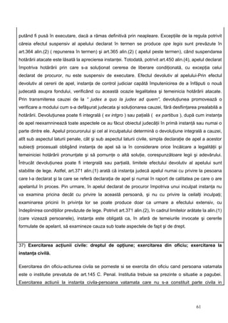putând fi pusă în executare, dacă a rămas definitivă prin neapleare. Excepţiile de la regula potrivit
căreia efectul suspensiv al apelului declarat în termen se produce ope legis sunt prevăzute în
art.364 alin.(2) ( repunerea în termen) şi art.365 alin.(2) ( apelul peste termen), când suspendarea
hotărârii atacate este lăsată la aprecierea instanţei. Totodată, potrivit art.450 alin.(4), apelul declarat
împotriva hotărârii prin care s-a soluţionat cererea de liberare condiţionată, cu excepţia celui
declarat de procuror, nu este suspensiv de executare. Efectul devolutiv al apelului-Prin efectul
devolutiv al cererii de apel, instanţa de control judiciar capătă împutenicirea de a înfăputi o nouă
judecată asupra fondului, verificând cu această ocazie legalitatea şi temeinicia hotărârii atacate.
Prin transmiterea cauzei de la “ judex a quo la judex ad quem”, devoluţiunea promovează o
verificare a modului cum s-a defăşurat judecata şi soluţionarea cauzei, fără desfiinţarea prealabilă a
hotărârii. Devoluţiunea poate fi integrală ( ex intgro ) sau paţială ( ex partibus ), după cum instanţa
de apel reexamninează toate aspectele ce au făcut obiectul judecăţii în primă instanţă sau numai o
parte dintre ele. Apelul procurorului şi cel al inculpatului determină o devoluţiune integrală a cauzei,
atît sub aspectul laturii penale, cât şi sub aspectul laturii civile, simpla declaraţie de apel a acestor
subiecţi procesuali obligând instanţa de apel să ia în considerare orice încălcare a legalităţii şi
temeiniciei hotărârii pronunţate şi să pornunţe o altă soluţie, corespunzătoare legii şi adevărului.
Întrucât devoluţiunea poate fi intergrală sau parţială, limitele efectului devolutiv al apelului sunt
stabilite de lege. Astfel, art.371 alin.(1) arată că instanţa judecă apelul numai cu privire la pesoana
care l-a declarat şi la care se referă declaraţia de apel şi numai în raport de calitatea pe care o are
apelantul în proces. Pin urmare, în apelul declarat de procuror împotriva unui inculpat instanţa nu
va examina pricina decât cu privire la această persoană, şi nu cu privire la ceilalţi inculpaţi;
examinarea pricinii în privinţa lor se poate produce doar ca urmare a efectului extensiv, cu
îndeplinirea condiţiilor prevăzute de lege. Potrivit art.371 alin.(2), în cadrul limitelor arătate la alin.(1)
(care vizează persoanele), instanţa este obligată ca, în afară de temeiurile invocate şi cererile
formulate de apelant, să examineze cauza sub toate aspectele de fapt şi de drept.



37) Exercitarea acţiunii civile: dreptul de opţiune; exercitarea din oficiu; exercitarea la
instanţa civilă.

Exercitarea din oficiu-actiunea civila se porneste si se exercita din oficiu cand persoana vatamata
este o institutie prevatuta de art.145 C. Penal. Institutia trebuie sa prezinte o situatie a pagubei.
Exercitarea actiunii la instanta civila-persoana vatamata care nu s-a constituit parte civila in




                                                                                                61
 