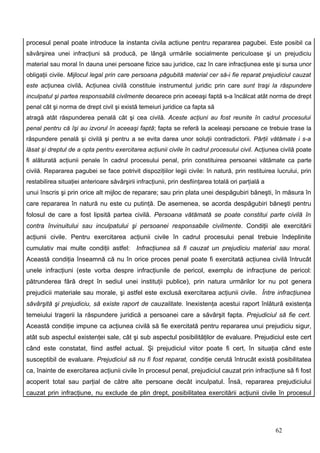 procesul penal poate introduce la instanta civila actiune pentru repararea pagubei. Este posibil ca
săvârşirea unei infracţiuni să producă, pe lângă urmările socialmente periculoase şi un prejudiciu
material sau moral în dauna unei persoane fizice sau juridice, caz în care infracţiunea este şi sursa unor
obligaţii civile. Mijlocul legal prin care persoana păgubită material cer să-i fie reparat prejudiciul cauzat
este acţiunea civilă. Acţiunea civilă constituie instrumentul juridic prin care sunt traşi la răspundere
inculpatul şi partea responsabilă civilmente deoarece prin aceeaşi faptă s-a încălcat atât norma de drept
penal cât şi norma de drept civil şi există temeiuri juridice ca fapta să
atragă atât răspunderea penală cât şi cea civilă. Aceste acţiuni au fost reunite în cadrul procesului
penal pentru că îşi au izvorul în aceeaşi faptă; fapta se referă la aceleaşi persoane ce trebuie trase la
răspundere penală şi civilă şi pentru a se evita darea unor soluţii contradictorii. Părţii vătămate i s-a
lăsat şi dreptul de a opta pentru exercitarea acţiunii civile în cadrul procesului civil. Acţiunea civilă poate
fi alăturată acţiunii penale în cadrul procesului penal, prin constituirea persoanei vătămate ca parte
civilă. Repararea pagubei se face potrivit dispoziţiilor legii civile: în natură, prin restituirea lucrului, prin
restabilirea situaţiei anterioare săvârşirii infracţiunii, prin desfiinţarea totală ori parţială a
unui înscris şi prin orice alt mijloc de reparare; sau prin plata unei despăgubiri băneşti, în măsura în
care repararea în natură nu este cu putinţă. De asemenea, se acorda despăgubiri băneşti pentru
folosul de care a fost lipsită partea civilă. Persoana vătămată se poate constitui parte civilă în
contra învinuitului sau inculpatului şi persoanei responsabile civilmente. Condiţii ale exercitării
acţiunii civile. Pentru exercitarea acţiunii civile în cadrul procesului penal trebuie îndeplinite
cumulativ mai multe condiţii astfel:         Infracţiunea să fi cauzat un prejudiciu material sau moral.
Această condiţia înseamnă că nu în orice proces penal poate fi exercitată acţiunea civilă întrucât
unele infracţiuni (este vorba despre infracţiunile de pericol, exemplu de infracţiune de pericol:
pătrunderea fără drept în sediul unei instituţii publice), prin natura urmărilor lor nu pot genera
prejudicii materiale sau morale, şi astfel este exclusă exercitarea acţiunii civile. Între infracţiunea
săvârşită şi prejudiciu, să existe raport de cauzalitate. Inexistenţa acestui raport înlătură existenţa
temeiului tragerii la răspundere juridică a persoanei care a săvârşit fapta. Prejudiciul să fie cert.
Această condiţie impune ca acţiunea civilă să fie exercitată pentru repararea unui prejudiciu sigur,
atât sub aspectul existenţei sale, cât şi sub aspectul posibilităţilor de evaluare. Prejudiciul este cert
când este constatat, fiind astfel actual. Şi prejudiciul viitor poate fi cert, în situaţia când este
susceptibil de evaluare. Prejudiciul să nu fi fost reparat, condiţie cerută întrucât există posibilitatea
ca, înainte de exercitarea acţiunii civile în procesul penal, prejudiciul cauzat prin infracţiune să fi fost
acoperit total sau parţial de către alte persoane decât inculpatul. Însă, repararea prejudiciului
cauzat prin infracţiune, nu exclude de plin drept, posibilitatea exercitării acţiunii civile în procesul




                                                                                                     62
 