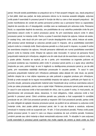 penal, întrucât există posibilitatea ca prejudiciul să nu fi fost acoperit integral, sau, dacă prejudiciul
a fost plătit, total sau parţial, de terţe persoane cărora nu le revenea această obligaţie, acţiunea
civilă poate fi exercitată în procesul penal în funcţie de titlul cu care a fost acoperit prejudiciul. Să
existe manifestarea de voinţă din partea persoanei juridice sau a persoanei fizice cu capacitatea
deplină de exerciţiu de a fi despăgubită, condiţie care se realizează prin actiunea civila. Persoana
fizică, cu capacitate deplină de exerciţiu, are posibilitatea de a-şi valorifica pretenţiile civile fie prin
exercitarea acţiunii civile în cadrul procesului penal, fie prin exercitarea acţiunii civile în afara
procesului penal, la instanţa civilă. Pentru a putea fi exercitat dreptul de opţiune, trebuie să existe,
în acelaşi timp, cele două căi prin care pot fi cerute despăgubirile civile, adică, trebuie să existe,
atât procesul penal declanşat şi acţiunea penală pusă în mişcare, cât şi posibilitatea exercitării
acţiunii civile la o instanţă civilă. Dacă acţiunea penală nu a fost pusă în mişcare, nu poate fi vorba
de exercitarea dreptului de opţiune, întrucât persoana vătămată are numai posibilitatea exercitării
acţiunii civile la instanţa civilă. Dreptul de opţiune este irevocabil, în sensul că persoana fizică
prejudiciată material prin infracţiune, alegând una din cele două căi de exercitare a acţiunii civile, nu
o poate părăsi. Aceasta se explică, pe de o parte, prin necesitatea ca organele judiciare să
cunoască existenţa sau inexistenţa părţii civile în procesul penal pentru a o ajuta să-şi valorifice
drepturile pe care, potrivit legii, le are în legătură cu desfăşurarea procesului penal şi, pe de altă
parte, prin necesitatea stabilităţii distribuţiei procesuale în cauzele penale.          În cazul în care
persoana prejudiciată material prin infracţiune părăseşte calea aleasă din cele două, ea pierde
definitiv dreptul de a mai obţine repararea pe cale judiciară a pagubei produse prin infracţiune.
Există şi unele excepţii de la regula irevocabilităţii dreptului de opţiune, justificate prin faptul că, în
anumite situaţii, persoana prejudiciată material este împiedicată să-şi continue exercitarea acţiunii
civile pe calea procesuală, pentru care a optat iniţial. Părăsirea procesului penal poate avea loc şi
în cazul în care acţiunea civilă a fost exercitată din oficiu, dar nu poate fi vorba, în mod practic, de
abandonarea căii procesuale alese, deoarece, în mod obligatoriu, iniţial, acţiunea civilă a fost
pornită în procesul penal. Când urmărirea penală sau judecata a fost suspendată în condiţiile
prevăzute de art. 239 Cod procedură penală şi respectiv 303 Cod procedură penală, partea civilă
nu este obligată să aştepte reluarea procesului penal, ea putând să se adreseze cu acţiunea civilă
instanţei civile, deci poate părăsi procesul penal, dar în caz de reluare a acestuia, acţiunea
introdusă în instanţa civilă se suspendă (art. 19 alin. 3 Cod procedură penală). Partea civilă poate
părăsi procesul penal, în cazul în care s-a dispus scoaterea de sub urmărire penală, încetarea
urmăririi penale sau când instanţa a lăsat nerezolvată acţiunea civilă . În situaţiile în care acţiunea
civilă exercitată în procesul penal cuprinde mai multe capete de cerere şi dacă unele au fost



                                                                                              63
 
