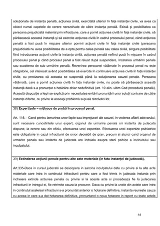soluţionate de instanţa penală, acţiunea civilă, exercitată ulterior în faţa instanţei civile, va avea ca
obiect numai capetele de cerere nerezolvate de către instanţa penală. Există şi posibilitatea ca
persoana prejudiciată material prin infracţiune, care a pornit acţiunea civilă în faţa instanţei civile, să
părăsească această instanţă şi să exercite acţiunea civilă în cadrul procesului penal, când acţiunea
penală a fost pusă în mişcare ulterior pornirii acţiunii civile în faţa instanţei civile (persoana
prejudiciată nu avea posibilitatea de a opta pentru calea penală sau calea civilă, singura posibilitate
fiind introducerea acţiunii civile la instanţa civilă, acţiunea penală nefiind pusă în mişcare în cadrul
procesului penal şi când procesul penal a fost reluat după suspendare, încetarea urmăririi penale
sau scoaterea de sub urmărire penală. Revenirea persoanei vătămate în procesul penal nu este
obligatorie, cel interesat având posibilitatea să exercite în continuare acţiunea civilă în faţa instanţei
civile, cu precizarea că aceasta se suspendă până la soluţionarea cauzei penale. Persoana
vătămată, care a pornit acţiunea civilă în faţa instanţei civile, nu poate să părăsească această
instanţă dacă s-a pronunţat o hotărâre chiar nedefinitivă (art. 19 alin. ultim Cod procedură penală).
Această dispoziţie a legii se explică prin necesitatea evitării pronunţării unor soluţii contrare de către
instanţe diferite, cu privire la aceeaşi problemă supusă rezolvării lor.

38) Expertizele – mijloace de probă în procesul penal.

Art. 116. - Cand pentru lamurirea unor fapte sau imprejurari ale cauzei, in vederea aflarii adevarului,
sunt necesare cunostintele unui expert, organul de urmarire penala ori instanta de judecata
dispune, la cerere sau din oficiu, efectuarea unei expertize. Efectuarea unei expertize psihiatrice
este obligatorie in cazul infractiunii de omor deosebit de grav, precum si atunci cand organul de
urmarire penala sau instanta de judecata are indoiala asupra starii psihice a invinuitului sau
inculpatului.



39) Extinderea acţiunii penale pentru alte acte materiale (în fata instanţei de judecată).

Art.335-Daca in cursul judecatii se descopera in sarcina inculpatului date cu privire si la alte acte
materiale care intra in continutul infractiunii pentru care a fost trimis in judecata instanta prin
incheiere extinde actiunea penala cu privire si la aceste acte si procedeaza fie la judecarea
infractiunii in intregul ei, fie retrimite cauza la procuror. Daca cu privire la unele din actele care intra
in continutul aceleiasi infractiuni s-a pronuntat anterior o hotarare definitiva, instanta reuneste cauza
cu aceea in care s-a dat hotararea definitiva, pronuntand o noua hotarare in raport cu toate actele




                                                                                              64
 
