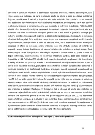 care intra in continutul infractiunii si desfiinteaza hotararea anterioara. Instanta este obligata, daca
retine cauza spre judecata, sa puna in discutie actele cu privire la care s-a dispus extinderea.
Acţiunea penală poate fi extinsă şi în privina altor acte materiale, descoperite în cursul judecăţii,
însă aceste alte acte materiale noi nu au autonomie infracţională, ele integrându-se în mod obiectiv
în elementul material al infracţiunii pentru care inculpatul a fost trimis în judecată. Potrivit art.335
alin.(1), când în cursul judecăţii se descoperă în sarcina inculpatului date cu privire al alte acte
materiale care intră în conţinutul infracţiunii pentru care a fost trimis în judecată, instanţa, prin
încheire, extinde acţiunea penală cu privire la aceste acte şi procedează, după caz, fie la judecarea
infracţiunii în întregul ei, fie la restituirea cauzei la procuror în vederea compeltării urmăririi penale.
Faţă de obeictul judecăţii stabilit în actul de sesizare iniţial, într-o asemenea situaţie, instanţa se
sesizează di oficiu cu judecarea actelor materiale noi; fiind atributul exclusiv al instanţei de
judecată, acesta trebuie întotdeauna să dea o încheiere de extindere a acţiunii penale. Dacă
instanţa reţine cauza spre judecată, este obligat să pună în discuţie actele cu privire la care s-a
dispus extinderea, făcând aplicaţia, în ce priveşte încadrarea juridică, dacă este necesar, şi a
dispoziţiilor art.34. Potrivit art.335 alin.(2), dacă cu privire la unele din actele care intră în conţinutul
aceleiaşi infracţiuni s-a pronunţat anterior o hotărâre definitivă, instnaţ reuneşte cauza cu aceea în
care s-a dat hotărârea definitivă, pronunţând o nouă hotărâre în raport cu toate actele care intră în
conţinutul infracţiunii şi desfiinţează hotărârea anterioară. Acestă procedură excepţională de
desfiinţare a unei hotărâri judecătoreşti definitive poate fi aplicată numai de către instanţa care a
judecat în fond cauzele reunite. Pentru a nu fi încălcat efectul negativ al autorităţii de lucru judecat
( art.10 lit.j), nu este suficientă trimiterea în judecată pentru noile acte de urmărire, ci trebuie ca
existenţa acestor acte materiale noi să fie reţinută de către instanţa de judecată, modificându-se
astfel obiectul judecăţi Dacă instanţa care a extins prin încheiere acţiunea penală şi cu privire la alte
acte materiale a judecat infracţiunea în întregul ei fără a observa că unele acte materiale se
pronunţase deja o hotărâre anterioară definitivă, soluţia care se impune este casarea hotărârii cu
trimitere spre rejudecare pentru a se ţine cont şi de dispoziţiile art.335 alin.(2). De asemenea,
casarea hotărârii se impune şi în situaţia în care instanţa a dispus extinderea acţiunii penale şi reuni
real cauzelor conform art.335 alin.(2), fără a se observa că hotărârea anterioară de condamnare s-
a pronunţat nu pentru unele din actele materiale care intră în conţinutul aceleiaşi infracţiuni pentru
care a fost trimis ulterioa în judecată, ci pentru o altă infracţiune concurent.


40) Extinderea procesului penal pentru alte fapte şi pentru alte persoane.




                                                                                               65
 